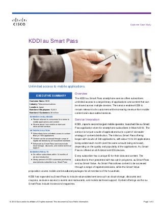 © 2014 Cisco and/or its affiliates. All rights reserved. This document is Cisco Public Information. Page 1 of 3
Customer Case Study
EXECUTIVE SUMMARY
Customer Name: KDDI
Industry: Telecommunications
Location: Japan
Number of Employees: 15,000
Number of Customers: 38 million
BUSINESS CHALLENGES
● Remain relevant to consumers for access to
mobile applications and content
● Grow revenue from mobile content and
value-added services
NETWORK SOLUTION
● Subscribers have unlimited access to content
library of 500 applications
● Content can be accessed through range of
registered devices by all household members
● Enhanced au Smart Pass services include
cloud storage, discounts, and mobile technical
support
BUSINESS RESULTS
● Six million subscribers within 14 months of
service introduction
● Ninety percent of KDDI customers purchasing
smartphones subscribe to au Smart Pass
KDDI au Smart Pass
Unlimited access to mobile applications.
Overview
The KDDI au Smart Pass smartphone service offers subscribers
unlimited access to a large library of applications and content that can
be shared across multiple devices. The service enables KDDI to
remain relevant to its customers while increasing revenue from mobile
content and value-added services.
Service Innovation
KDDI, Japan’s second largest mobile operator, launched the au Smart
Pass application store for smartphone subscribers in March 2012. The
service is not just a suite of applications but is a part of a broader
strategy of content distribution. The initial au Smart Pass offering
began with a suite of 500 applications, with about 10 to 20 applications
being added each month (and the same amount being removed),
depending on the quality and popularity of the applications. Au Smart
Pass is offered on all Android and iOS devices.
Every subscriber has a unique ID for their data and content. The
subscriber is then presented with two opt-in programs, au Smart Pass
and au Smart Value. Au Smart Pass allows content to be accessed
through a range of registered devices, while the Smart Value
proposition covers mobile and broadband packages for all members of the household.
KDDI has expanded au Smart Pass to include value-added services such as cloud storage, discounts and
coupons, exclusive access to events and restaurants, and mobile technical support. Content offerings via the au
Smart Pass include movies and magazines.
 