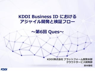 KDDI Business ID における
アジャイル開発と検証フロー
〜第6回 Ques〜
鈴木隆昭
KDDI株式会社 プラットフォーム開発本部
クラウドサービス開発部
 