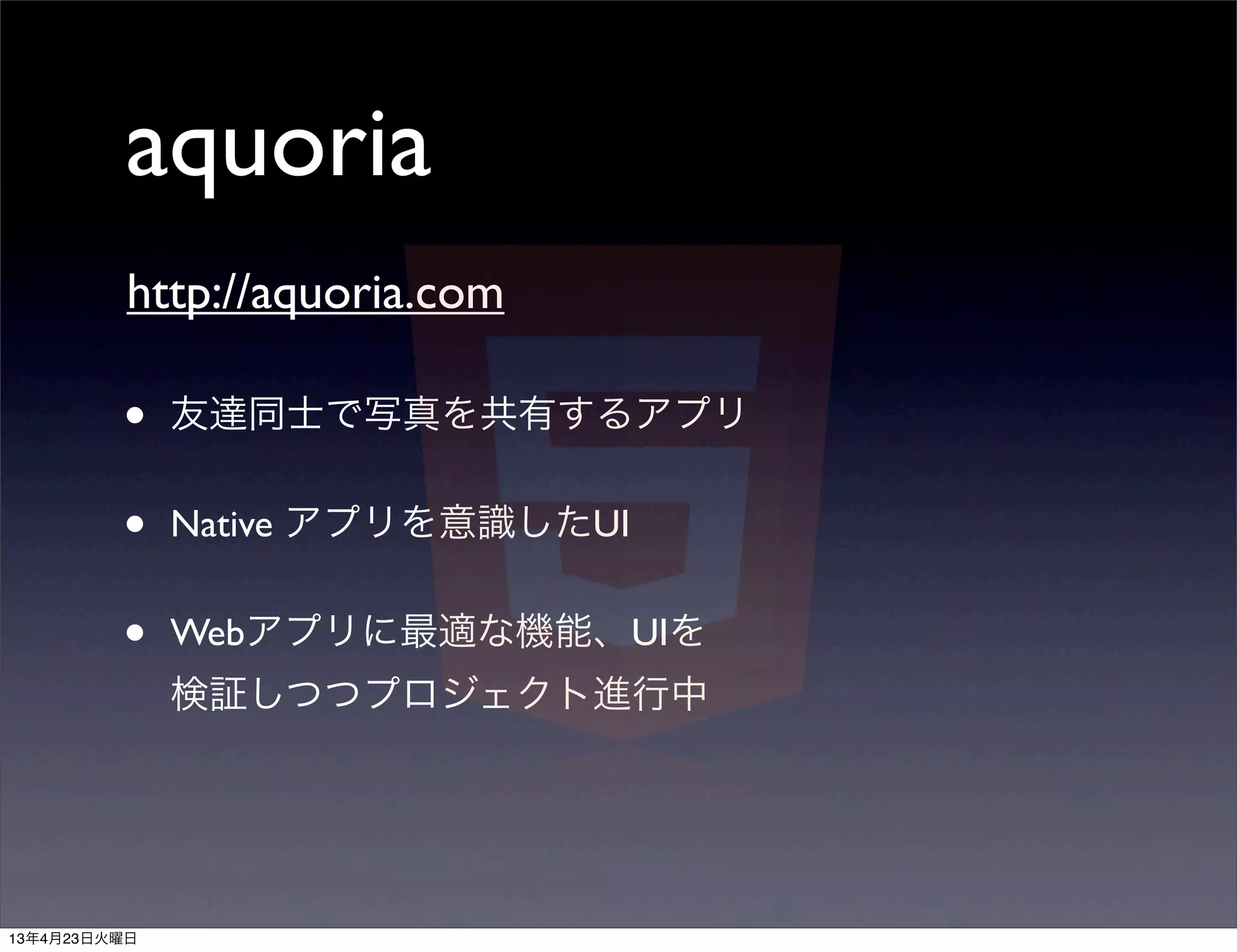 aquoria
          http://aquoria.com

         •    友達同士で写真を共有するアプリ


         •    Native アプリを意識したUI


         •    Webアプリに最適な機能、UIを
              検証しつつプロジェクト進行中




13年4月23日火曜日
 