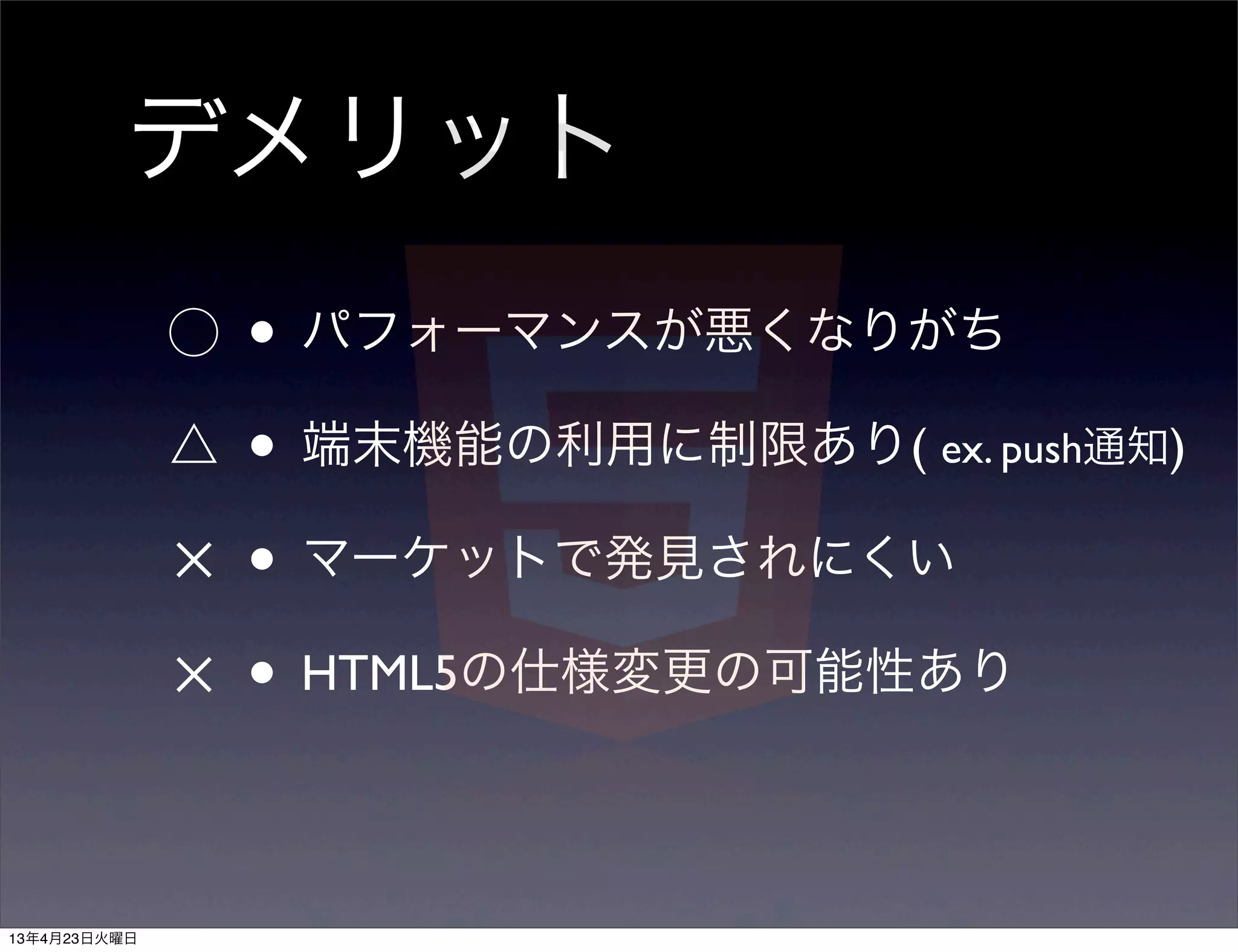デメリット
              ⃝   • パフォーマンスが悪くなりがち
              △   • 端末機能の利用に制限あり( ex. push通知)
              ✕   • マーケットで発見されにくい
              ✕   • HTML5の仕様変更の可能性あり

13年4月23日火曜日
 