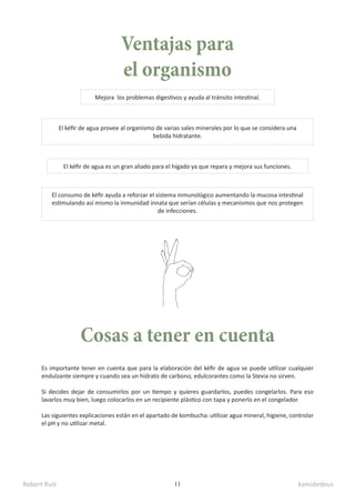 Robert Ruiz kamidedeus
11
Ventajas para
el organismo
Es importante tener en cuenta que para la elaboración del kéfir de agua se puede utilizar cualquier
endulzante siempre y cuando sea un hidrato de carbono, edulcorantes como la Stevia no sirven.
Si decides dejar de consumirlos por un tiempo y quieres guardarlos, puedes congelarlos. Para eso
lavarlos muy bien, luego colocarlos en un recipiente plástico con tapa y ponerlo en el congelador.
Las siguientes explicaciones están en el apartado de kombucha: utilizar agua mineral, higiene, controlar
el pH y no utilizar metal.
Cosas a tener en cuenta
Mejora los problemas digestivos y ayuda al tránsito intestinal.
El kéfir de agua provee al organismo de varias sales minerales por lo que se considera una
bebida hidratante.
El consumo de kéfir ayuda a reforzar el sistema inmunológico aumentando la mucosa intestinal
estimulando así mismo la inmunidad innata que serían células y mecanismos que nos protegen
de infecciones.
El kéfir de agua es un gran aliado para el hígado ya que repara y mejora sus funciones.
 