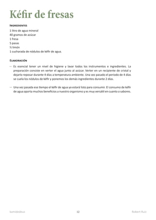 kamidedeus Robert Ruiz
12
Kéfir de fresas
1 litro de agua mineral
40 gramos de azúcar
1 fresa
5 pasas
½ limón
1 cucharada de nódulos de kéfir de agua.
Ingredientes
Elaboración
Es esencial tener un nivel de higiene y lavar todos los instrumentos e ingredientes. La
preparación consiste en verter el agua junto al azúcar. Verter en un recipiente de cristal y
dejarlo reposar durante 4 días a temperatura ambiente. Una vez pasado el periodo de 4 días
se cuela los nódulos de kéfir y ponemos los demás ingredientes durante 2 días.
Una vez pasada ese tiempo el kéfir de agua ya estará listo para consumir. El consumo de kéfir
de agua aporta muchos beneficios a nuestro organismo y es muy versátil en cuanto a sabores.
 