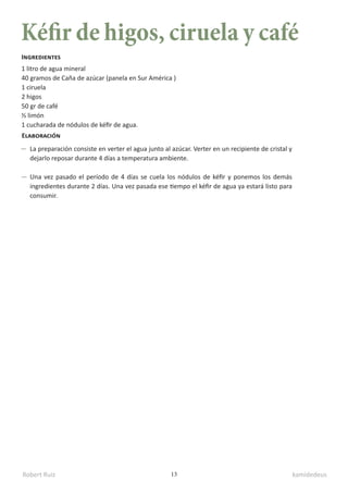 Robert Ruiz kamidedeus
13
Kéfir de higos, ciruela y café
1 litro de agua mineral
40 gramos de Caña de azúcar (panela en Sur América )
1 ciruela
2 higos
50 gr de café
½ limón
1 cucharada de nódulos de kéfir de agua.
Ingredientes
Elaboración
La preparación consiste en verter el agua junto al azúcar. Verter en un recipiente de cristal y
dejarlo reposar durante 4 días a temperatura ambiente.
Una vez pasado el período de 4 días se cuela los nódulos de kéfir y ponemos los demás
ingredientes durante 2 días. Una vez pasada ese tiempo el kéfir de agua ya estará listo para
consumir.
 