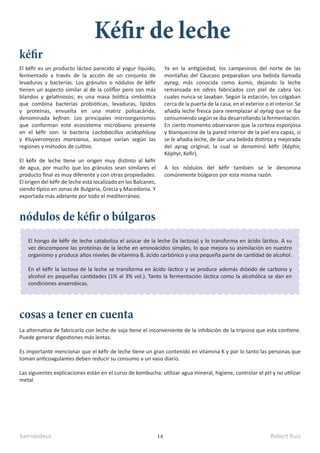kamidedeus Robert Ruiz
14
El kéfir es un producto lácteo parecido al yogur líquido,
fermentado a través de la acción de un conjunto de
levaduras y bacterias. Los gránulos o nódulos de kéfir
tienen un aspecto similar al de la coliflor pero son más
blandos y gelatinosos; es una masa biótica simbiótica
que combina bacterias probióticas, levaduras, lípidos
y proteínas, envuelta en una matriz polisacárida,
denominada kefiran. Los principales microorganismos
que conforman este ecosistema microbiano presente
en el kéfir son: la bacteria Lactobacillus acidophilusy
y Kluyveromyces marxianus, aunque varían según las
regiones y métodos de cultivo.
El kéfir de leche tiene un origen muy distinto al kéfir
de agua, por mucho que los gránulos sean similares el
producto final es muy diferente y con otras propiedades.
El origen del kéfir de leche está localizado en los Balcanes,
siendo típico en zonas de Bulgaria, Grecia y Macedonia. Y
exportada más adelante por todo el mediterráneo.
Kéfir de leche
kéfir
El hongo de kéfir de leche cataboliza el azúcar de la leche (la lactosa) y lo transforma en ácido láctico. A su
vez descompone las proteínas de la leche en aminoácidos simples, lo que mejora su asimilación en nuestro
organismo y produce altos niveles de vitamina B, ácido carbónico y una pequeña parte de cantidad de alcohol.
En el kéfir la lactosa de la leche se transforma en ácido láctico y se produce además dióxido de carbono y
alcohol en pequeñas cantidades (1% al 3% vol.). Tanto la fermentación láctica como la alcohólica se dan en
condiciones anaerobicas.
La alternativa de fabricarlo con leche de soja tiene el inconveniente de la inhibición de la tripsina que esta contiene.
Puede generar digestiones más lentas.
Es importante mencionar que el kéfir de leche tiene un gran contenido en vitamina K y por lo tanto las personas que
toman anticoagulantes deben reducir su consumo a un vaso diario.
Las siguientes explicaciones están en el curso de kombucha: utilizar agua mineral, higiene, controlar el pH y no utilizar
metal.
cosas a tener en cuenta
Ya en la antigüedad, los campesinos del norte de las
montañas del Cáucaso preparaban una bebida llamada
ayrag, más conocida como kumis, dejando la leche
remansada en odres fabricados con piel de cabra los
cuales nunca se lavaban. Según la estación, los colgaban
cerca de la puerta de la casa, en el exterior o el interior. Se
añadía leche fresca para reemplazar al ayrag que se iba
consumiendo según se iba desarrollando la fermentación.
En cierto momento observaron que la corteza esponjosa
y blanquecina de la pared interior de la piel era capaz, si
se le añadía leche, de dar una bebida distinta y mejorada
del ayrag original, la cual se denominó kéfir (Képhir,
Képhyr, Kefir).
A los nódulos del kéfir también se le denomina
comúnmente búlgaros por esta misma razón.
nódulos de kéfir o búlgaros
 