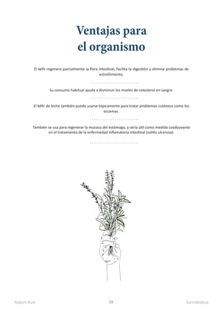 Robert Ruiz kamidedeus
15
Ventajas para
el organismo
El kéfir regenera parcialmente la flora intestinal, facilita la digestión y elimina problemas de
estreñimiento.
Su consumo habitual ayuda a disminuir los niveles de colesterol en sangre.
También se usa para regenerar la mucosa del estómago, y sería útil como medida coadyuvante
en el tratamiento de la enfermedad inflamatoria intestinal (colitis ulcerosa).
El kéfir de leche también puede usarse tópicamente para tratar problemas cutáneos como los
eccemas.
 