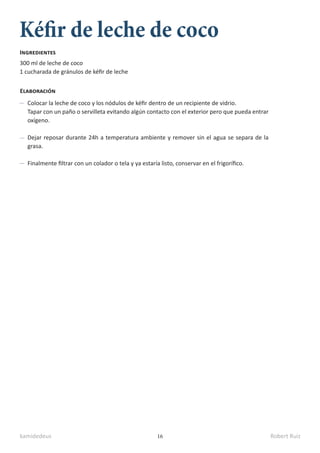 kamidedeus Robert Ruiz
16
Kéfir de leche de coco
300 ml de leche de coco
1 cucharada de gránulos de kéfir de leche
Ingredientes
Elaboración
Colocar la leche de coco y los nódulos de kéfir dentro de un recipiente de vidrio.
Tapar con un paño o servilleta evitando algún contacto con el exterior pero que pueda entrar
oxígeno.
Dejar reposar durante 24h a temperatura ambiente y remover sin el agua se separa de la
grasa.
Finalmente filtrar con un colador o tela y ya estaría listo, conservar en el frigorífico.
 