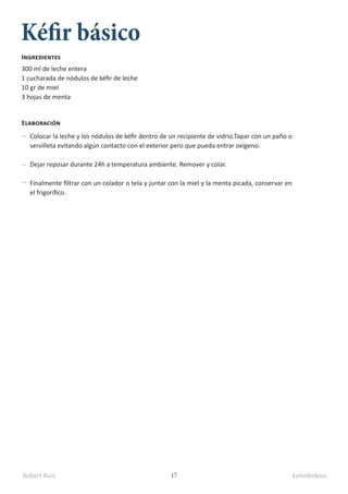 Robert Ruiz kamidedeus
17
Kéfir básico
300 ml de leche entera
1 cucharada de nódulos de kéfir de leche
10 gr de miel
3 hojas de menta
Ingredientes
Elaboración
Colocar la leche y los nódulos de kéfir dentro de un recipiente de vidrio.Tapar con un paño o
servilleta evitando algún contacto con el exterior pero que pueda entrar oxígeno.
Dejar reposar durante 24h a temperatura ambiente. Remover y colar.
Finalmente filtrar con un colador o tela y juntar con la miel y la menta picada, conservar en
el frigorífico.
 