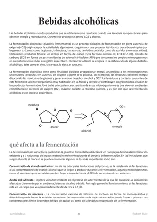 kamidedeus Robert Ruiz
18
Las bebidas alcohólicas son los productos que se obtienen como resultado cuando una levadura rompe azúcares para
obtener energía y reproducirse. Durante ese proceso se genera CO2 y alcohol.
La fermentación alcohólica (glucólisis fermentativa) es un proceso biológico de fermentación en plena ausencia de
oxígeno(-O2),originadoporlaactividaddealgunosmicroorganismosqueprocesanloshidratosdecarbonosimples(por
lo general azúcares: como la glucosa, la fructosa, la sacarosa; también conocidos como disacaridos y monosacaridos).
Obtenemos productos finales: un alcohol en forma de etanol (cuya fórmula química es: CH3-CH2-OH), dióxido de
carbono (CO2) en forma de gas y moléculas de adenosín trifosfato (ATP) que consumen los propios microorganismos
en su metabolismo celular energético anaeróbico. El etanol resultante se emplea en la elaboración de algunas bebidas
alcohólicas, tales como el vino, la cerveza, la sidra, el cava, etc.​
La fermentación alcohólica tiene como finalidad biológica proporcionar energía anaeróbica a los microorganismos
unicelulares (levaduras) en ausencia de oxígeno a partir de la glucosa. En el proceso, las levaduras obtienen energía
disociando las moléculas de glucosa y generan como desechos alcohol y CO2. Las levaduras y bacterias causantes de
este fenómeno son microorganismos muy habituales en las frutas y cereales y contribuyen en gran medida al sabor de
los productos fermentados. Una de las principales características de estos microorganismos es que viven en ambientes
completamente carentes de oxígeno (O2), máxime durante la reacción química, y es por ello que la fermentación
alcohólica es un proceso anaeróbico.
Bebidas alcohólicas
qué afecta a la fermentación
La determinación de los factores que limitan la glucólisis fermentativa del etanol son complejos debido a la interrelación
existente y a la naturaleza de los parámetros intervinientes durante el proceso de fermentación. En las limitaciones que
surgen durante el proceso se pueden enumerar algunos de los más importantes como son:
Concentración de etanol resultante​- Una de las principales limitaciones del proceso, es la resistencia de las levaduras
a las concentraciones de etanol (alcohol) que se llegan a producir durante la fermentación, algunos microorganismos
como el saccharomyces cerevisiae pueden llegar a soportar hasta el 20% de concentración en volumen.​
Acidez del substrato​- El pH es un factor limitante en el proceso de la fermentación ya que las levaduras se encuentran
afectadas claramente por el ambiente, bien sea alcalino o ácido. Por regla general el funcionamiento de las levaduras
está en un rango que va aproximadamente desde 3.5 a 5.5 pH.
Concentración de azúcares​- La concentración excesiva de hidratos de carbono en forma de monosacáridos y
disacáridos puede frenar la actividad bacteriana. De la misma forma la baja concentración puede frenar el proceso. Las
concentraciones límite dependen del tipo de azúcar así como de la levadura responsable de la fermentación.
alcohol
energia
CO2
levadura
azúcar
 
