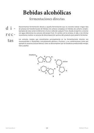 kamidedeus Robert Ruiz
22
d i -
rec-
tas
Denominamos fermentación directa a aquella fermentación que no necesita realizar ningún tipo
de proceso de transformación de hidratos de carbono complejos en hidratos de carbono simples.
Ejemplos de estas serían la hidromiel, el vino o sidra de cualquier fruto. Donde al exprimir o mezclar
con agua obtenemos los azúcares del propio fruto. En cambio con la cerveza, el sake, o las chichas
necesitamos realizar un proceso de descomposición química del producto para poderlo fermentar.
Los azúcares simples que encontramos principalmente en las fermentaciones directas son
monosacáridos o disacáridos concretamente glucosa y fructosa, y sus combinaciones como por
ejemplo la sacarosa (azúcar blanco). Estos se descomponen por las levaduras produciendo energía,
CO2 y alcohol.
Bebidas alcohólicas
fermentaciones directas
levadura
azúcar
 