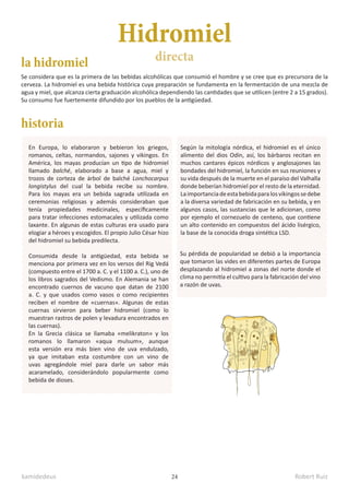 kamidedeus Robert Ruiz
24
Hidromiel
directa
la hidromiel
historia
Se considera que es la primera de las bebidas alcohólicas que consumió el hombre y se cree que es precursora de la
cerveza. La hidromiel es una bebida histórica cuya preparación se fundamenta en la fermentación de una mezcla de
agua y miel, que alcanza cierta graduación alcohólica dependiendo las cantidades que se utilicen (entre 2 a 15 grados).
Su consumo fue fuertemente difundido por los pueblos de la antigüedad.
En Europa, lo elaboraron y bebieron los griegos,
romanos, celtas, normandos, sajones y vikingos. En
América, los mayas producían un tipo de hidromiel
llamado balché, elaborado a base a agua, miel y
trozos de corteza de árbol de balché Lonchocarpus
longistylus del cual la bebida recibe su nombre.
Para los mayas era un bebida sagrada utilizada en
ceremonias religiosas y además consideraban que
tenía propiedades medicinales, específicamente
para tratar infecciones estomacales y utilizada como
laxante. En algunas de estas culturas era usado para
elogiar a héroes y escogidos. El propio Julio César hizo
del hidromiel su bebida predilecta.
Consumida desde la antigüedad, esta bebida se
menciona por primera vez en los versos del Rig Vedá
(compuesto entre el 1700 a. C. y el 1100 a. C.), uno de
los libros sagrados del Vedismo. En Alemania se han
encontrado cuernos de vacuno que datan de 2100
a. C. y que usados como vasos o como recipientes
reciben el nombre de «cuernas».​ Algunas de estas
cuernas sirvieron para beber hidromiel (como lo
muestran rastros de polen y levadura encontrados en
las cuernas).
En la Grecia clásica se llamaba «melikraton» y los
romanos lo llamaron «aqua mulsum», aunque
esta versión era más bien vino de uva endulzado,
ya que imitaban esta costumbre con un vino de
uvas agregándole miel para darle un sabor más
acaramelado, considerándolo popularmente como
bebida de dioses.
Según la mitología nórdica, el hidromiel es el único
alimento del dios Odín, así, los bárbaros recitan en
muchos cantares épicos nórdicos y anglosajones las
bondades del hidromiel, la función en sus reuniones y
su vida después de la muerte en el paraíso del Valhalla
donde beberían hidromiel por el resto de la eternidad.
Laimportanciadeestabebidaparalosvikingossedebe
a la diversa variedad de fabricación en su bebida, y en
algunos casos, las sustancias que le adicionan, como
por ejemplo el cornezuelo de centeno, que contiene
un alto contenido en compuestos del ácido lisérgico,
la base de la conocida droga sintética LSD.​
Su pérdida de popularidad se debió a la importancia
que tomaron las vides en diferentes partes de Europa
desplazando al hidromiel a zonas del norte donde el
clima no permitía el cultivo para la fabricación del vino
a razón de uvas.
 