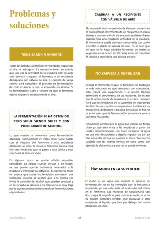 kamidedeus Robert Ruiz
26
Problemas y
soluciones
Tiene sabor a vinagre
Todas las bebidas alcohólicas fermentadas expuestas
al aire se avinagran. Es necesario tener en cuenta
que una vez la actividad de la levadura esté en auge
será esencial traspasar el fermento a un recipiente
damajuana con válvula de aire. El cambio de vasija
servirá para completar el proceso de fermentación
de todo el azúcar y que se convierta en alcohol. Si
tu fermentación sabe a vinagre es que el fermento
estuvo expuesto excesivamente al aire.
Hay moho en la superficie
El moho es un signo que durante el proceso de
fermentación no se ha removido con la frecuencia
requerida, ya que esto evita el desarrollo del moho
en el fermento. Las maneras de solucionarlo son
dos, raspa la superficie para retirar el moho y si no
es posible entonces tendrás que trasvasar a otro
recipiente el líquido que hay por debajo del moho
utilizando un sifón.
La fermentación se ha detenido
pero sigue siendo dulce y con
poco grado de alcohol
Lo que sucede se denomina como fermentación
atascada, normalmente en estos casos suele bastar
con el traspaso del fermento a otro recipiente
utilizando un sifón. Si tenias tu fermento en una zona
fría será necesario que lo pases a una cálida y esto
reactivará la fermentación.
En algunos casos se puede añadir pequeñas
cantidades de ácidos (zumos cítricos o de frutas)
ya que puede aportar nutrientes necesarios a la
levadura y estimular su actividad. Es necesario tener
en cuenta que todas las levaduras conservan una
tolerancia máxima al alcohol que a la misma vez
limita la cantidad de alcohol que pueden producir y
en las levaduras salvajes esta tolerancia es muy baja
por lo que recomendamos no realizar fermentaciones
espontáneas.
Si llega el momento en que tu fermento no burbujea
lo más adecuado es que remuevas con constancia,
esto creará una oxigenación y al mismo tiempo
estimulará el crecimiento de las levaduras. En el caso
que la única fuente de levaduras es el aire, remover
hará que las levaduras de la superficie se incorporen
dentro. Ten en cuenta la temperatura, lo ideal es un
microclima cálido pero si tu zona de trabajo es fría no
te preocupes que la fermentación comenzara pero a
un ritmo más lento.
Finalmente verifica que el agua que utilizas no tenga
cloro ya que esto mata a las levaduras a partir de
ciertas concentraciones, un truco es hervir el agua
en una olla descubierta o dejarla reposar un par de
días con el fin de que se evapore el cloro. Ten mucho
cuidado con las nuevas formas de cloro como por
ejemplo la cloramina, ya que no se puede eliminar.
No empieza a burbujear
No se puede decir un periodo de tiempo concreto en
el cual cambiar el fermento de un recipiente en vasija
abierta a uno con válvula de aire, esto se deberá hacer
cuando haya una constante actividad de la levadura.
El fermento se puede trasvasar a una vasija con cuello
estrecho y añadir la válvula de aire. En el caso que
de que se le haya añadido fermento de materias
vegetales estas deben ser filtradas antes de transferir
el líquido a otra vasija con válvula de aire.
Cambiar a un recipiente
con válvula de aire
 