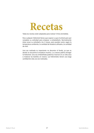 Robert Ruiz kamidedeus
27
Recetas
Todas las recetas están adaptadas para realizar 5 litros de bebida.
Para cualquier Hidromiel tienes que esperar a que el airlock pare por
completo su actividad para empezar a embotellarla. Normalmente
éstas cesan su actividad a los 2 meses, pero pueden variar según la
temperatura ambiente, la cantidad de levadura utilizada y la cantidad
de miel.
Una vez realizada es importante no decantar el fondo, ya que es
donde se encuentra la levadura muerta, y su exceso podría amargar
la hidromiel. Una vez embotellada podemos reservar en un sitio seco
o madurar las botellas en nevera. Las hidromieles tienen una larga
cantidad de vida una vez realizadas.
 