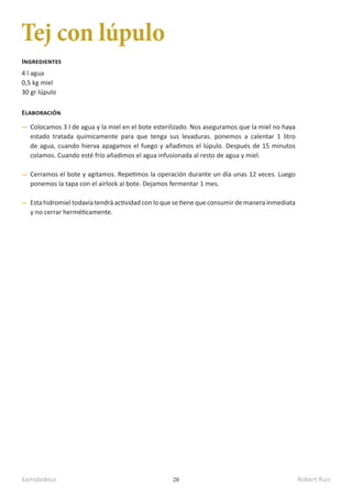 kamidedeus Robert Ruiz
28
Tej con lúpulo
4 l agua
0,5 kg miel
30 gr lúpulo
Ingredientes
Elaboración
Colocamos 3 l de agua y la miel en el bote esterilizado. Nos aseguramos que la miel no haya
estado tratada químicamente para que tenga sus levaduras. ponemos a calentar 1 litro
de agua, cuando hierva apagamos el fuego y añadimos el lúpulo. Después de 15 minutos
colamos. Cuando esté frío añadimos el agua infusionada al resto de agua y miel.
Cerramos el bote y agitamos. Repetimos la operación durante un día unas 12 veces. Luego
ponemos la tapa con el airlock al bote. Dejamos fermentar 1 mes.
Esta hidromiel todavía tendrá actividad con lo que se tiene que consumir de manera inmediata
y no cerrar herméticamente.
 