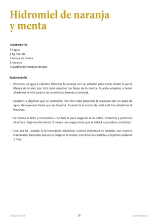 Robert Ruiz kamidedeus
29
Hidromiel de naranja
y menta
4 l agua
1 kg miel de
3 ramas de menta
1 naranja
½ pastilla de levadura de pan
Ingredientes
Elaboración
Ponemos el agua a calentar. Pelamos la naranja con un pelador para evitar añadir la parte
blanca de la piel, por otro lado sacamos las hojas de la menta. Cuando empiece a hervir
añadimos la miel junto a los aromáticos (menta y naranja).
Colamos y dejamos que se atempere. Por otro lado ponemos la levadura con un poco de
agua. Removemos hasta que se disuelva. Cuando la el mosto de miel esté frío añadimos la
levadura.
Cerramos el bote y removemos con fuerza para oxigenar la muestra. Cerramos y ponemos
el airlock. Dejamos fermentar 2 meses nos aseguramos que el airlock a parado su actividad.
Una vez ha parado la fermentación añadimos nuestra hidromiel en botellas con nuestro
trasvasador haciendo que no se oxigene la mezcla. Cerramos las botellas y dejamos madurar
1 mes.
 