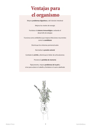Robert Ruiz kamidedeus
3
Ventajas para
el organismo
Mejora problemas digestivos y del tránsito intestinal
Mejora los niveles de energía
Fortalece el sistema inmunológico evitando el
desarrollo de alergias
Funciona como antibiótico que mejora infecciones recurrentes
como la candidiasis
Disminuye los síntomas premenstruales
Normaliza la presión arterial
Combate la artritis y disminuye el dolor de articulaciones
Previene la pérdida de memoria
Tópicamente, mejora problemas de la piel y
sirve para aclarar el cabello y fortalecer el cuero cabelludo
 
