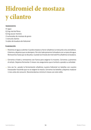 kamidedeus Robert Ruiz
30
Hidromiel de mostaza
y cilantro
4 l agua
0,5 kg miel de flores
0,5 kg azucar moreno
2 cucharadas de mostaza de grano
1 rama de cilantro
¼ sobre de levadura de hidromiel
Ingredientes
Elaboración
Ponemos el agua a calentar. Cuando empiece a hervir añadimos la miel junto a los aromáticos.
Colamos y dejamos que se atempere. Por otro lado ponemos la levadura con un poco de agua.
Removemos hasta que se disuelva. Cuando la el mosto de miel esté frío añadimos la levadura.
Cerramos el bote y removemos con fuerza para oxigenar la muestra. Cerramos y ponemos
el airlock. Dejamos fermentar 3 meses nos aseguramos que el airlock a parado su actividad.
Una vez ha parado la fermentación añadimos nuestra hidromiel en botellas con nuestro
trasvasador haciendo que no se oxigene la mezcla. Cerramos las botellas y dejamos madurar
1 mes antes de consumir. Recomendamos mínimo 6 meses con este estilo.
 