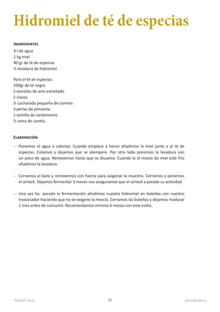 Robert Ruiz kamidedeus
31
Hidromiel de té de especias
4 l de agua
1 kg miel
40 gr de té de especias
½ levadura de hidromiel
Para el té de especias:
100gr de té negro
5 estrellas de anís estrellado
2 clavos
½ cucharada pequeña de comino
3 perlas de pimienta
1 semilla de cardamomo
½ rama de canela.
Ingredientes
Elaboración
Ponemos el agua a calentar. Cuando empiece a hervir añadimos la miel junto a al té de
especias. Colamos y dejamos que se atempere. Por otro lado ponemos la levadura con
un poco de agua. Removemos hasta que se disuelva. Cuando la el mosto de miel esté frío
añadimos la levadura.
Cerramos el bote y removemos con fuerza para oxigenar la muestra. Cerramos y ponemos
el airlock. Dejamos fermentar 3 meses nos aseguramos que el airlock a parado su actividad.
Una vez ha parado la fermentación añadimos nuestra hidromiel en botellas con nuestro
trasvasador haciendo que no se oxigene la mezcla. Cerramos las botellas y dejamos madurar
1 mes antes de consumir. Recomendamos mínimo 6 meses con este estilo.
 