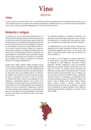 kamidedeus Robert Ruiz
32
El vino, tal como se conoce hoy en día, es una bebida alcohólica procedente de la fermentación del zumo de uva, la
cual se produce gracias a la acción de las levaduras presentes en el hollejo de las uvas. El nombre vino procede del latín
vinum, que se cree que procede del griego oinos e incluso del sánscrito vêna.
La historia del vino ha discurrido paralelamente a la
historiadelahumanidad.Aunqueexistenindiciosdeque
el cultivo de la vid (al principio salvaje, denominada vitis
vinifera sylvestris ) y la elaboración de bebidas a partir de
las uvas (en forma de zumos con añadido de azúcares)
ya se realizaban en torno a los años 6.000 y 5.000 a.C.,
no es hasta la Edad de Bronce (3.000 a.C.) cuando se
estima que se produjo el verdadero nacimiento del vino
(antes, quizá, se había logrado de forma accidental). Los
arqueólogos han encontrado indicios que fijan el origen
de la primera cosecha de vino en Súmer, en las fértiles
tierras regadas por el Tigris y el Eúfrates en el Próximo
Oriente, en la antigua Mesopotamia.
Desde Súmer llegó a Egipto, donde rivalizaría con la
cerveza que se elaboraba en el Antiguo Egipto (3.000
a.C.). Las orillas del Nilo fueron tierras de cultivo de la vid
y en torno a estas plantas (cada vez más domesticadas),
se desarrolló toda una actividad laboral e industrial.
Los egipcios fermentaban el mosto en grandes vasijas
de barro, y producían vino tinto. El vino se convirtió
en símbolo del estatus social y era empleado en ritos
religiosos y festividades paganas. Los faraones eran
enterrados con vasijas de barro que contenían vino y en
las pirámides se han hallado grabados que simbolizan el
cultivo de la vid, la recolección, elaboración y disfrute
del vino en fiestas y actos religiosos. Es curioso observar
que ya en esta época el vino se guardaba en las ánforas
durante varios años, teniendo más valor el vino viejo
que el nuevo.
Vino
vino
historia y origen
directa
Los alfareros grababan en lasánforas destinadas a la
guarda del vino quién había cultivado las uvas, la fecha
de elaboración y la calidad del mosto (podría decirse
que se trataba de la antesala de la moderna etiqueta).
La adaptabilidad de la vid ( vitis vinifera ) favoreció su
expansión por Europa Occidental a través de las rutas
comerciales, llegando hasta China. Se cree que la vid
llegó a la Península Ibérica antes que los fenicios, en
torno al 3.000 a.C.
En el 700 a.C., el vino llega en su proceso expansivo a
la Grecia clásica. Los griegos tomaban el vino aguado,
se empleaba en ritos religiosos, funerarios y fiestas
populares, además, asignaron al vino una divinidad:
Dyonisos, que aparece siempre representado con una
copa en la mano. Los griegos crearon recipientes de
diferentes tamaños para el almacenamiento y servicio
del vino: ánforas de gran tamaño, que se sellaban con
resina de pino; cráteras de tamaño medio; y pequeños
aoinojé y ritones . En esta época, se elaboraban vinos
con particularidades propias en diferentes regiones de
Grecia, como en Rodas, Icaria, Quíos, lesbos, Eritrea,
Naxos, Taasos, Corinto o Mende. Incluso, existe
documentación que indica que se llegaban a importar
vinos procedentes de países exóticos, como Líbano o
Palestina, generalmente destinados a las mesas de las
clases nobles.
 