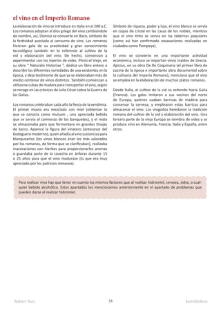 Robert Ruiz kamidedeus
33
el vino en el Imperio Romano
La elaboración de vino se introduce en Italia en el 200 a.C.
Los romanos adoptan al dios griego del vino cambiándole
de nombre, así, Dioniso se convierte en Baco, símbolo de
la festividad asociada al consumo de vino. Los romanos
hicieron gala de su practicidad y gran conocimiento
tecnológico también en lo referente al cultivo de la
vid y elaboración del vino. De hecho, comienzan a
experimentar con los injertos de vides. Plinio el Viejo, en
su obra “ Naturalis Historiae ”, dedica un libro entero a
describir las diferentes variedades de uva existentes en la
época, y deja testimonio de que ya se elaboraban más de
medio centenar de vinos distintos. También comienzan a
utilizarse cubas de madera para transportar el vino, según
se recoge en las crónicas de Julio César sobre la Guerra de
las Galias.
Los romanos celebraban cada año la fiesta de la vendimia.
El primer mosto era mezclado con miel (obtenían lo
que se conocía como mulsum , una apreciada bebida
que se servía al comienzo de los banquetes), y el resto
se almacenaba para que fermentara en grandes tinajas
de barro. Aparece la figura del vinatero (antecesor del
bodegueromoderno),quienañadíaalvinosustanciaspara
blanquearlos (los vinos blancos eran los más valorados
por los romanos, de forma que se clarificaban), realizaba
maceraciones con hierbas para proporcionarles aromas
o guardaba parte de la cosecha en ánforas durante 15
o 25 años para que el vino madurase (lo que era muy
apreciado por los patricios romanos).
Símbolo de riqueza, poder y lujo, el vino blanco se servía
en copas de cristal en las casas de los nobles, mientras
que el vino tinto se servía en las tabernas populares
(como así han confirmado excavaciones realizadas en
ciudades como Pompeya).
El vino se convierte en una importante actividad
económica, incluso se importan vinos traídos de Grecia.
Apicius, en su obra De Re Coquinaria (el primer libro de
cocina de la época e importante obra documental sobre
la culinaria del Imperio Romano), menciona que el vino
se emplea en la elaboración de muchos platos romanos.
Desde Italia, el cultivo de la vid se extiende hacia Galia
(Francia). Los galos imitaron a sus vecinos del norte
de Europa, quienes usaban barricas de madera para
conservar la cerveza, y emplearon estas barricas para
almacenar el vino. Los visigodos heredaron la tradición
romana del cultivo de la vid y elaboración del vino. Una
tercera parte de la vieja Europa se siembra de vides y se
produce vino en Alemania, Francia, Italia y España, entre
otros.
Para realizar vino hay que tener en cuenta los mismos factores que al realizar hidromiel, cerveza, sidra, o cual-
quier bebida alcohólica. Estos apartados los mencionamos anteriormente en el apartado de problemas que
pueden darse al realizar hidromiel.
 