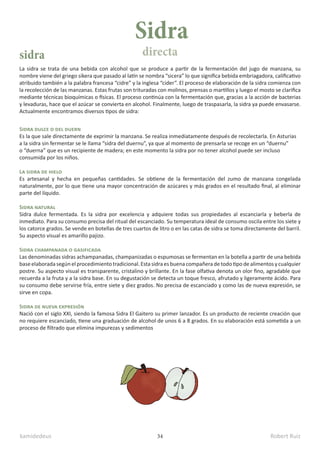 kamidedeus Robert Ruiz
34
La sidra se trata de una bebida con alcohol que se produce a partir de la fermentación del jugo de manzana, su
nombre viene del griego sikera que pasado al latín se nombra “sicera” lo que significa bebida embriagadora, calificativo
atribuido también a la palabra francesa “cidre” y la inglesa “cider”. El proceso de elaboración de la sidra comienza con
la recolección de las manzanas. Estas frutas son trituradas con molinos, prensas o martillos y luego el mosto se clarifica
mediante técnicas bioquímicas o físicas. El proceso continúa con la fermentación que, gracias a la acción de bacterias
y levaduras, hace que el azúcar se convierta en alcohol. Finalmente, luego de traspasarla, la sidra ya puede envasarse.
Actualmente encontramos diversos tipos de sidra:
Sidra dulce o del duern
Es la que sale directamente de exprimir la manzana. Se realiza inmediatamente después de recolectarla. En Asturias
a la sidra sin fermentar se le llama “sidra del duernu”, ya que al momento de prensarla se recoge en un “duernu”
o “duerna” que es un recipiente de madera; en este momento la sidra por no tener alcohol puede ser incluso
consumida por los niños.
La sidra de hielo
Es artesanal y hecha en pequeñas cantidades. Se obtiene de la fermentación del zumo de manzana congelada
naturalmente, por lo que tiene una mayor concentración de azúcares y más grados en el resultado final, al eliminar
parte del líquido.
Sidra natural
Sidra dulce fermentada. Es la sidra por excelencia y adquiere todas sus propiedades al escanciarla y beberla de
inmediato. Para su consumo precisa del ritual del escanciado. Su temperatura ideal de consumo oscila entre los siete y
los catorce grados. Se vende en botellas de tres cuartos de litro o en las catas de sidra se toma directamente del barril.
Su aspecto visual es amarillo pajizo.
Sidra champanada o gasificada
Las denominadas sidras achampanadas, champanizadas o espumosas se fermentan en la botella a partir de una bebida
baseelaboradasegúnelprocedimientotradicional. Estasidraesbuenacompañeradetodotipodealimentosycualquier
postre. Su aspecto visual es transparente, cristalino y brillante. En la fase olfativa denota un olor fino, agradable que
recuerda a la fruta y a la sidra base. En su degustación se detecta un toque fresco, afrutado y ligeramente ácido. Para
su consumo debe servirse fría, entre siete y diez grados. No precisa de escanciado y como las de nueva expresión, se
sirve en copa.
Sidra de nueva expresión
Nació con el siglo XXI, siendo la famosa Sidra El Gaitero su primer lanzador. Es un producto de reciente creación que
no requiere escanciado, tiene una graduación de alcohol de unos 6 a 8 grados. En su elaboración está sometida a un
proceso de filtrado que elimina impurezas y sedimentos
Sidra
sidra directa
 