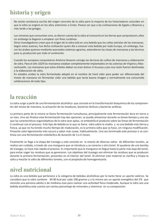 Robert Ruiz kamidedeus
35
historia y origen
la reacción
nivel nutricional
No existe constancia escrita del origen concreto de la sidra pero la mayoría de los historiadores coinciden en
que la sidra se originó en los años anteriores a Cristo. Parece ser que a las civilizaciones de Egipto y Bizancio y
más tarde a las griegas.
Los romanos que consumían vino, se dieron cuenta de la sidra al conocerla en las tierras que conquistaron; ellos
sin embargo la llegaron a emplear con fines curativos.
Otros investigadores creen que el origen de la sidra está en una bebida que los celtas extraían de las manzanas.
Según estos autores, fue dicha civilización quien dio a conocer esta bebida por toda Europa, sin embargo, fue-
ron los árabes quienes mediante avanzados sistemas agrarios, extendieron las clases de manzanas y las técnicas
para su producción por todo el continente.
Cuando los europeos conquistaron América llevaron consigo las técnicas de cultivo de manzanas y elaboración
de sidra. Para el año 1629 los manzanos estaban completamente implantados en las colonias de Virginia y Mas-
sachusetts. Las manzanas que estos árboles daban no eran dulces ni licuosas y por esa razón fueron destinadas
a la elaboración de sidra.
En estados unidos la sidra fermentada adoptó en el nombre de hard cider para poder ser diferenciada del
mosto de manzana sin fermentar cider una bebida que tenía buena imagen y normalmente era consumida
celebraciones de todo tipo.
La sidra surge a partir de una fermentación alcohólica que consiste en la transformación bioquímica de los componen-
tes del mosto de manzana, la actuación de las levaduras, bacterias lácticas y bacterias acéticas.
La primera parte de la misma se llama fermentación tumultuosa, principalmente esta fermentación dura en torno a
un mes. Una vez finalice esta fermentación hay dos opciones: se puede almacenar durante un breve tiempo y una vez
que las características organolépticas de la sidra sean aptas, se embotella el producto sobre las líneas de fermentación
ó continuar con el proceso. Este tipo de bebida es lo que se llama sidra sobre la madre y es una bebida más tierna y
fresca, ya que no ha tenido mucho tiempo de maduración, es la primera sidra que se hace, sin ninguna modificación.
Presenta color ligeramente más oscuro y sabor más suave, habitualmente. Una vez terminado este proceso si se con-
tinúa con una fermentación maloláctica de duración de 3 a 4 meses.
Finalmente se llega a la etapa del trasiego y este consiste en la mezcla de diversas sidras de diferentes toneles, se
realiza con cuidado, a través de una manguera que se introduce y se conecta a otro tonel. Al ayudarse de una bomba
de trasegar, se hace más rápido el proceso. Es importante que la manguera no llegue hasta la parte más baja del tonel,
para evitar coger los residuos que se generaron. Los objetivos del trasiego son eliminar los residuos que se producen
durante la primera fermentación, presentes en el interior del tonel. Al eliminar este material se clarifica y limpia la
sidra y mezclar la sidra de diferentes toneles, con el propósito de homogeneizarla.
La sidra es una bebida que pertenece a la categoría de bebidas alcohólicas por lo tanto tiene un aporte calórico. Se
considera que la sidra contiene 49.90 kcal por cada 100 gramos y a la misma vez un aporte energético del 2% que
necesita una persona adulta o de mediana esas para realizar una actividad física moderada. Aunque la sidra sea una
bebida alcohólica esta cuenta con ciertos porcentaje de minerales y vitaminas en su composición.
 