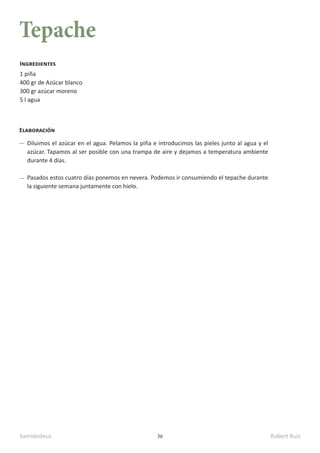 kamidedeus Robert Ruiz
36
Tepache
1 piña
400 gr de Azúcar blanco
300 gr azúcar moreno
5 l agua
Ingredientes
Elaboración
Diluimos el azúcar en el agua. Pelamos la piña e introducimos las pieles junto al agua y el
azúcar. Tapamos al ser posible con una trampa de aire y dejamos a temperatura ambiente
durante 4 días.
Pasados estos cuatro días ponemos en nevera. Podemos ir consumiendo el tepache durante
la siguiente semana juntamente con hielo.
 