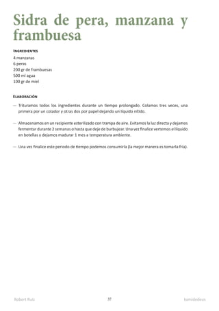 Robert Ruiz kamidedeus
37
Sidra de pera, manzana y
frambuesa
4 manzanas
6 peras
200 gr de frambuesas
500 ml agua
100 gr de miel
Ingredientes
Elaboración
Trituramos todos los ingredientes durante un tiempo prolongado. Colamos tres veces, una
primera por un colador y otras dos por papel dejando un líquido nítido.
Almacenamos en un recipiente esterilizado con trampa de aire. Evitamos la luz directa y dejamos
fermentar durante 2 semanas o hasta que deje de burbujear. Una vez finalice vertemos el líquido
en botellas y dejamos madurar 1 mes a temperatura ambiente.
Una vez finalice este periodo de tiempo podemos consumirla (la mejor manera es tomarla fría).
 