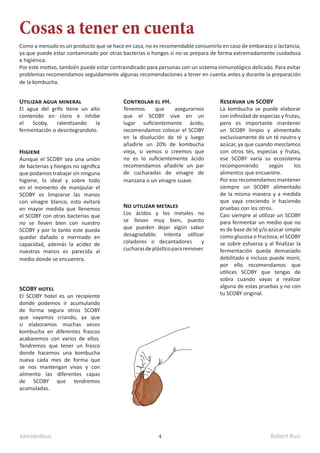 kamidedeus Robert Ruiz
4
Utilizar agua mineral
El agua del grifo tiene un alto
contenido en cloro e inhibe
el Scoby, ralentizando la
fermentación o desintegrandolo.
Higiene
Aunque el SCOBY sea una unión
de bacterias y hongos no significa
que podamos trabajar sin ninguna
higiene, lo ideal y sobre todo
en el momento de manipular el
SCOBY es limpiarse las manos
con vinagre blanco, esto evitará
en mayor medida que llenemos
el SCOBY con otras bacterias que
no se lleven bien con nuestro
SCOBY y por lo tanto este pueda
quedar dañado o mermado en
capacidad, además la acidez de
nuestras manos es parecida al
medio donde se encuentra.
Controlar el pH.
Tenemos que asegurarnos
que el SCOBY vive en un
lugar suficientemente ácido,
recomendamos colocar el SCOBY
en la disolución de té y luego
añadirle un 20% de kombucha
vieja, si vemos o creemos que
no es lo suficientemente ácido
recomendamos añadirle un par
de cucharadas de vinagre de
manzana o un vinagre suave.
No utilizar metales
Los ácidos y los metales no
se llevan muy bien, puesto
que pueden dejar algún sabor
desagradable. Intenta utilizar
coladores o decantadores y
cucharasdeplásticopararemover.
Reservar un SCOBY
La kombucha se puede elaborar
con infinidad de especias y frutas,
pero es importante mantener
un SCOBY limpio y alimentado
exclusivamente de un té neutro y
azúcar, ya que cuando mezclamos
con otros tés, especias y frutas,
ese SCOBY varía su ecosistema
recomponiendo según los
alimentos que encuentre.
Por eso recomendamos mantener
siempre un SCOBY alimentado
de la misma manera y a medida
que vaya creciendo ir haciendo
pruebas con los otros.
Casi siempre al utilizar un SCOBY
para fermentar un medio que no
es de base de té y/o azúcar simple
como glucosa o fructosa, el SCOBY
se sobre esfuerza y al finalizar la
fermentación queda demasiado
debilitado e incluso puede morir,
por ello recomendamos que
utilices SCOBY que tengas de
sobra cuando vayas a realizar
alguna de estas pruebas y no con
tu SCOBY original.
SCOBY hotel
El SCOBY hotel es un recipiente
donde podemos ir acumulando
de forma segura otros SCOBY
que vayamos criando, ya que
si elaboramos muchas veces
kombucha en diferentes frascos
acabaremos con varios de ellos.
Tendremos que tener un frasco
donde hacemos una kombucha
nueva cada mes de forma que
se nos mantengan vivas y con
alimento las diferentes capas
de SCOBY que tendremos
acumuladas.
Como a menudo es un producto que se hace en casa, no es recomendable consumirlo en caso de embarazo o lactancia,
ya que puede estar contaminado por otras bacterias o hongos si no se prepara de forma extremadamente cuidadosa
e higiénica.
Por este motivo, también puede estar contraindicado para personas con un sistema inmunológico delicado. Para evitar
problemas recomendamos seguidamente algunas recomendaciones a tener en cuenta antes y durante la preparación
de la kombucha.
Cosas a tener en cuenta
 