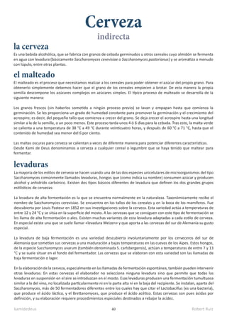 kamidedeus Robert Ruiz
40
La mayoría de los estilos de cerveza se hacen usando una de las dos especies unicelulares de microorganismos del tipo
Saccharomyces comúnmente llamados levaduras, hongos que (como indica su nombre) consumen azúcar y producen
alcohol y anhídrido carbónico. Existen dos tipos básicos diferentes de levadura que definen los dos grandes grupos
estilísticos de cervezas:
La levadura de alta fermentación es la que se encuentra normalmente en la naturaleza. Taxonómicamente recibe el
nombre de Saccharomyces cerevisiae. Se encuentra en los tallos de los cereales y en la boca de los mamíferos. Fue
descubierta por Louis Pasteur en 1852 en sus investigaciones sobre la cerveza. Esta variedad actúa a temperaturas de
entre 12 y 24 °C y se sitúa en la superficie del mosto. A las cervezas que se consiguen con este tipo de fermentación se
les llama de alta fermentación o ales. Existen muchas variantes de esta levadura adaptadas a cada estilo de cerveza.
En especial existe una que se suele llamar «levadura Weizen» y que aporta a las cervezas del sur de Alemania su gusto
especial.
La levadura de baja fermentación es una variedad descubierta involuntariamente por los cerveceros del sur de
Alemania que sometían sus cervezas a una maduración a bajas temperaturas en las cuevas de los Alpes. Estos hongos,
de la especie Saccharomyces uvarum (también denominada S. carlsbergensis), actúan a temperaturas de entre 7 y 13
°C y se suele situar en el fondo del fermentador. Las cervezas que se elaboran con esta variedad son las llamadas de
baja fermentación o lager.​
En la elaboración de la cerveza, especialmente en las llamadas de fermentación espontánea, también pueden intervenir
otras levaduras. En estas cervezas el elaborador no selecciona ninguna levadura sino que permite que todas las
levaduras en suspensión en el aire se introduzcan en el mosto. Esas levaduras producen una fermentación tumultuosa
similar a la del vino, no localizada particularmente ni en la parte alta ni en la baja del recipiente. Se instalan, aparte del
Saccharomyces, más de 50 fermentadores diferentes entre los cuales hay que citar el Lactobacillus (es una bacteria),
que produce el ácido láctico, y el Brettanomyces, que produce el ácido acético. Estas cervezas son pues ácidas por
definición, y su elaboración requiere procedimientos especiales destinados a rebajar la acidez.
Es una bebida alcohólica, que se fabrica con granos de cebada germinados u otros cereales cuyo almidón se fermenta
en agua con levadura (básicamente Saccharomyces cerevisiae o Saccharomyces pastorianus) y se aromatiza a menudo
con lúpulo, entre otras plantas.
Cerveza
El malteado es el proceso que necesitamos realizar a los cereales para poder obtener el azúcar del propio grano. Para
obtenerlo simplemente debemos hacer que el grano de los cereales empiecen a brotar. De esta manera la propia
semilla descompone los azúcares complejos en azúcares simples. El típico proceso de malteado se desarrolla de la
siguiente manera:
Los granos frescos (sin haberlos sometido a ningún proceso previo) se lavan y empapan hasta que comienza la
germinación. Se les proporciona un grado de humedad constante para promover la germinación y el crecimiento del
acrospiro; es decir, del pequeño tallo que comienza a crecer del grano. Se deja crecer el acrospiro hasta una longitud
similar a la de la semilla, o un poco menos. Este proceso tarda unos 4 ó 6 días para la cebada. Tras esto, la malta verde
se calienta a una temperatura de 38 °C a 49 °C durante veinticuatro horas, y después de 60 °C a 71 °C, hasta que el
contenido de humedad sea menor del 6 por ciento.
Las maltas oscuras para cerveza se calientan a veces de diferente manera para potenciar diferentes características.
Desde Kami de Deus denominamos a cerveza a cualquier cereal o legumbre que se haya tenido que maltear para
fermentar.
el malteado
la cerveza
levaduras
indirecta
 