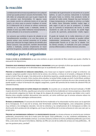 Robert Ruiz kamidedeus
41
Laelaboracióndelacervezasepuedehacerconcualquier
cereal que pueda producir azúcares fermentables. Para
ello debe ser preparado para que la gran mayoría de
sus azúcares sean fermentables. En algunos casos
una simple cocción es suficiente (como en el caso del
maíz) y en otros casos es preciso «maltear» el cereal.
En la elaboración de la cerveza se utilizan numerosos
cereales en su estado crudo o malteado, siendo la
cebada el único que debe maltearse necesariamente y
el más utilizado en la cervecería occidental.
Los azúcares que contiene el grano de cebada no son
inmediatamente accesibles y, en una fase previa, es
preciso activar unas enzimas presentes en el propio
grano que reducirán las largas cadenas de almidón para
liberar azúcares. Esta operación, también denominada
malteo o malteado, consiste simplemente en hacer
germinar los granos. Cuando se estima que la activación
la reacción
ventajas para el organismo
Ayuda a evitar el estreñimiento ya que esta contiene un gran contenido de fibra soluble que ayuda a facilitar la
evacuación de deposiciones.
Conserva sales minerales beneficiosos para el organismo como por ejemplo el silicio que ayuda en la reparación
de los huesos y así participar en la densidad ósea que se va perdiendo con la edad.
Previene la formación de coágulos sanguíneos, unas masas que se originan cuando la sangre se endurece. Los
coágulos sanguíneos pueden crearse dentro de las venas y las arterias, o incluso en el corazón, y bloquear de forma
parcial o total el flujo de sangre. Esta obstrucción se denomina isquemia, y puede provocar daños en los tejidos o, en
el peor de los casos, la muerte. Entre muchos otros estudios, la revista Forbes recoge uno de R. Curtis Ellison, profesor
de medicina y salud en la Universidad de Boston, en el que se confirma que el consumo de una o dos cervezas por día
puede ayudar a reducir la formación de coágulos sanguíneos, a partir del aumento de los niveles de colesterol HDL (el
colesterol bueno).
Reduce las posibilidades de sufrir ataques de corazón. De acuerdo con un estudio de Harvard realizado a 70.000
mujeres de entre 25 y 40 años, aquellas que consumen cerveza de forma moderada son menos propensas a desarrollar
una alta presión sanguínea (un factor de riesgo de los ataques de corazón) que las mujeres que beben vino o spirit.
Muchos otros estudios también demuestran esta aserción, así como confirman que la cerveza artesana reduce los
riesgos de desarrollar patologías cardiovasculares.
Retrasa la menopausia. El consumo de alcohol de forma moderada se ha relacionado muchas veces con la aparición
de la menopausia. En el caso de la cerveza, éste fermentado contiene fitoestrógenos, unos compuestos químicos
muy similares a los estrógenos naturales. Uno de los síntomas y las complicaciones de la menopausia se debe a la
disminución de la producción de estrógenos, por lo que los beneficios de la cerveza artesana en este caso caen por su
propio peso.
Previene las enfermedades crónicas y el envejecimiento celular. La cerveza artesana se caracteriza por contener
polifenoles, provenientes tanto de la malta como del lúpulo. Estos polifenoles, a su vez, contienen antioxidantes, los
cuales previenen las enfermedades crónicas. La cerveza artesana contiene la misma cantidad de polifenoles que el vino
tinto, y seis veces más que el vino blanco. Además, las IPAs son uno de los estilos de cerveza con más polifenoles…. Ni
que nos gustaran poco, ¿verdad?
enzimática de la germinación se encuentra en su punto
óptimo, se para el proceso reduciendo la humedad
del grano hasta su mínimo. Este producto recibe el
nombre de malta verde. Después hay que hornearlo.
A bajas temperaturas, el tostado es mínimo y se habla
de maltas claras (llamadas también maltas lager o
pale según el país en que se producen). A medida
que se aumenta la temperatura del horno, la malta
resultante es cada vez más oscura. Se puede llegar
al punto de quemarla, produciendo «malta negra».
El grado de tostado de la malta determina el color
de la cerveza. Los demás cereales se pueden utilizar
malteándolos previamente, aunque solamente es
indispensable hacerlo en el caso de la cebada. Con
los demás cereales, el malteado sirve para conseguir
aromas diferenciados o efectos técnicos concretos.
 