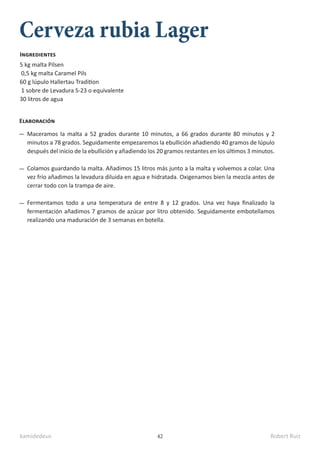 kamidedeus Robert Ruiz
42
Cerveza rubia Lager
5 kg malta Pilsen
0,5 kg malta Caramel Pils
60 g lúpulo Hallertau Tradition
1 sobre de Levadura S-23 o equivalente
30 litros de agua
Ingredientes
Elaboración
Maceramos la malta a 52 grados durante 10 minutos, a 66 grados durante 80 minutos y 2
minutos a 78 grados. Seguidamente empezaremos la ebullición añadiendo 40 gramos de lúpulo
después del inicio de la ebullición y añadiendo los 20 gramos restantes en los últimos 3 minutos.
Colamos guardando la malta. Añadimos 15 litros más junto a la malta y volvemos a colar. Una
vez frío añadimos la levadura diluida en agua e hidratada. Oxigenamos bien la mezcla antes de
cerrar todo con la trampa de aire.
Fermentamos todo a una temperatura de entre 8 y 12 grados. Una vez haya finalizado la
fermentación añadimos 7 gramos de azúcar por litro obtenido. Seguidamente embotellamos
realizando una maduración de 3 semanas en botella.
 