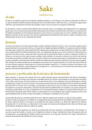 Robert Ruiz kamidedeus
43
La historia del sake aún no está documentada y existen múltiples teorías de cómo se creó. Una teoría sugiere que la
preparación del arroz comenzó en China, a lo largo del río Yangtsé alrededor del 4800 a. C. y posteriormente el método
fue exportado a Japón.[cita requerida] Otra teoría explica que la preparación de sake comenzó en el siglo III en Japón
con el advenimiento del cultivo húmedo del arroz. La combinación del agua con el arroz resultó en la fermentación y
aparición de moho en este. A pesar de todo, el primer sake fue llamado kuchikami no sake, o «sake para masticar en
la boca», y se hacía con arroz para mascar, castañas, mijo y bellotas. Se escupía la mezcla en un barril y las enzimas
de la saliva convertían el almidón del arroz en azúcar. Entonces esta mezcla azucarada se combinaba con arroz recién
cocido y se dejaba en fermentación natural. Esta forma antigua de sake era baja en alcohol y se consumía como papilla.
Este método era usado también por los aborígenes americanos (ver masato y pulque). El vino de mijo chino hecho de
la misma manera, aparece mencionado en inscripciones desde el siglo XIV a. C. cuando se ofrecía a los dioses en los
rituales religiosos. Después, aproximadamente en el siglo VIII a. C., el vino de arroz, con una fórmula casi exacta al sake
japonés, alcanzó gran popularidad en China.
El sake es una palabra japonesa que significa «bebida alcohólica», sin embargo en los países occidentales se refiere a
un tipo de bebida alcohólica japonesa preparada de una infusión hecha a partir del arroz, y conocida en Japón como
nihonshu. Este artículo hará mención de la palabra «sake» como se conoce en los países occidentales.
En Occidente, el sake es comúnmente referido como «vino de arroz»; sin embargo, esta designación no es apropiada
puesto que «vino» es exclusivamente la bebida obtenida por fermentación alcohólica del mosto de la uva.​La producción
de bebidas alcohólicas por fermentación del grano es más común en la cerveza que en el vino. También existen otras
bebidas conocidas como «vino de arroz» que son significativamente diferentes del nihonshu. Según el productor esta
bebida puede alcanzar de 14 a 20 grados de alcohol.
Siglos después, el proceso de mascado del arroz quedó obsoleto gracias descubrimiento del koji-kin (Aspergillus
oryzae), un moho con enzimas que convierten el almidón del arroz en azúcar y que también se usa para hacer amazake,
miso, nattō y salsa de soja. Al arroz con koji-kin se le llama kome-koji, o arroz malteado. Una masa de levadura, o shubo,
se añade para convertir el azúcar en etanol. Este proceso puede aumentar considerablemente el contenido de alcohol
del sake (18 % a 25 % por vol.); el almidón es convertido en azúcar por el koji y el azúcar es convertido a alcohol por
la levadura en un proceso instantáneo. El koji-kin fue descubierto posiblemente por accidente. Las esporas de koji-kin
y levadura pueden flotar en el aire y establecerse en los arrozales húmedos creando un proceso de fermentación. La
fermentación resultante pudo haber creado un sake pastoso sin la necesidad de que la gente máscara el arroz. Esta
pasta probablemente no tenía un sabor de calidad, sin embargo, la toxicidad no era tan alta.
El desarrollo de técnicas y métodos desde China en el siglo VII acabaron por producir un sake de mejor calidad.
El sake se volvió muy popular y se estableció una organización para la preparación de esta bebida en el Palacio Imperial
de Kioto, capital de Japón en esa época; el resultado de este apoyo condujo a un desarrollo rápido de las técnicas
de producción. En la Era Heian, se desarrolló el tercer paso en el proceso de elaboración del sake (una técnica que
aumentaba la cantidad de alcohol y reducía la acidez).
Durante los 500 años siguientes, las técnicas de elaboración del sake mejoraron constantemente. Por ejemplo, el
uso de un puré de entrada o «moto» con el objetivo de cultivar la mayor cantidad de células de levadura antes de
la preparación. Los preparadores también aislaron por primera vez el koji para controlar con mayor consistencia el
proceso de conversión del almidón de arroz en azúcar.
Sake
historia
el sake
proceso y perfección de la técnica de fermentado
indirecta
 