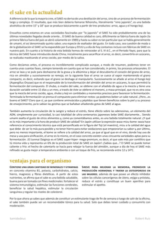 kamidedeus Robert Ruiz
44
A diferencia de lo que la mayoría cree, el SAKE no deriva de una destilación del arroz, sino de un proceso de fermentación
largo y complejo. El resultado, que más bien debería llamarse Nihonshu, literalmente “vino japonés”, es una bebida
alcohólica de entre 15° y 18° que se produce básicamente a partir de tres productos: arroz, agua y el hongo koji.
Envueltos como estamos en unas sociedades fascinadas por “lo japonés” el SAKE ha sido probablemente una de las
últimas novedades llegadas desde oriente… El SAKE de buena calidad es caro, difícilmente se fabrica fuera de Japón (la
primera fábrica fuera del país se abrió solamente en 1989) y hasta su sabor es tan particular que se habla generalmente
de umami, el así denominado quinto sabor, una especie de exaltador del gusto. En todo caso, sea cuestión de moda o
de la globalización el SAKE se ha expandido por Europa y EEUU y a día de hoy contamos incluso con fábricas de SAKE en
nuestro país. En cuanto a la historia de esta bebida hemos de retroceder al S. III d.C., en el Periodo Yayoi, para que la
técnica del SAKE fuese introducida desde China; inicialmente para sacarificar el arroz, es decir, convertirlo en azúcares,
se realizaba masticando el arroz cocido, por medio de la saliva.
Como decíamos antes, el proceso es increíblemente complicado aunque, a modo de resumen, podemos tener en
cuenta unas cuantas fases, siempre teniendo en cuenta que se han considerado, in primis, los procesos artesanales. El
arroz se lava y se pule para deshacerse de la grasa y la albúmina y dejar al descubierto el corazón del grano de arroz,
rico en almidón y sucesivamente se remoja; en la siguiente fase el arroz se cuece al vapor manteniendo el grano
compacto, es decir, evitando que el grano se deshaga al manipularlo. Sucesivamente se añade al arroz el hongo koji
(Aspergillus Oryzae) que es el responsable de la transformación del almidón del arroz en azúcares, lo que permitirá la
fermentación del compuesto. El shubo, o madre del sake, se obtiene con el añadido de agua a la mezcla y tiene una
duración variable entre 15 días y un mes; a través de éste se obtiene el moromi, o masa principal, que no es otra cosa
que la mezcla del arroz cocido, agua, shubo y koji en cantidades y momentos precisos para favorecer la fermentación.
Terminada la fermentación se prensa el compuesto para eliminar restos: ya podemos beber un sake natural. ¿Pero…es
bueno el SAKE? Claro que sí, ya que contiene aminoácidos y péptidos que tienen beneficios sobre la piel y su proceso
de envejecimiento, ya lo sabían las geishas que se bañaban añadiendo gotas de SAKE al agua.
También aumenta la circulación de la sangre y reduce el estrés, tiene efecto sobre las adenosinas, un elemento del
ADN; simplemente por curiosidad, la casi totalidad de ultra-centenarios japoneses bebe SAKE diariamente… Siendo
umami exalta el gusto de otros alimentos y, como ya comentábamos antes, es una bebida totalmente natural. ¿Y qué
es lo más importante a la hora de producir SAKE de calidad? En Japón utilizan la expresión waza-mizu-kome: waza hace
referencia al conocimiento técnico que está personificado en la figura del Toji (el maestro), mizu a la calidad del agua
que debe de ser lo más pura posible y no tener hierro para evitar oxidaciones que empeorarían su sabor y, por último,
pero no menos importante, el kome se refiere a la calidad del arroz, ya que al igual que en el vino, donde hay uva de
mesa y uva para vinificación, el arroz es lo mismo, en el caso concreto existen unas cincuenta variedades aptas para su
fermentación. ¡El Junmai Daiginjo es el SAKE super-hiper- mega-premium, es decir, el que vale más por centilitro que
tú misma vida y representa un 6% de la producción total de SAKE en Japón! ¿Sabías que…? El SAKE se puede tomar
caliente o frío: el hecho de calentarlo se hacía para rebajar la fuerza del almidón, aunque a día de hoy el SAKE más
refinado se gusta mejor a temperatura ambiente o con un toque de frío, se recomienda entre 12 y 14°C.
el sake en la actualidad
ventajas para el organismo
Contiene una gran cantidad de minerales y vitaminas
en concreto vitamina B1, potasio, carbohidratos, calcio,
hierro, magnesio y fibras dietéticas. A partir de estos
nutrientes, se afirma que el sake es una bebida saludable,
buena para ser tomada con fines medicinales: fortalecer el
sistema inmunológico, estimular las funciones cerebrales,
beneficiar la salud hepática, estimular la circulación
sanguínea y regular los niveles de colesterol.
Sireve para mejorar la memoria, promover la
producción hormonal y tratar la osteoporosis en
las mujeres; además de que posee un efecto inhibidor
sobre las células cancerígenas de útero, vejiga y próstata,
reduce el estrés y constituye un buen aperitivo para
estimular el apetito.
Por lo que ahora ya sabes que además de constituir un estimulante trago de fin de semana o luego de salir de la oficina,
el sake también puede ser un recomendable tónico para tu salud. Solo que debes tener cuidado y consumirlo con
moderación.
 