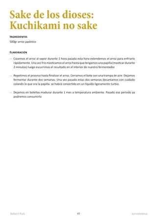 Robert Ruiz kamidedeus
45
Sake de los dioses:
Kuchikami no sake
500gr arroz japónico
Ingredientes
Elaboración
Cocemos el arroz al vapor durante 1 hora pasada esta hora extendemos el arroz para enfriarlo
rápidamente. Una vez frío masticamos el arroz hasta que tengamos una papilla (masticar durante
2 minutos) luego escurrimos el resultado en el interior de nuestro fermentador.
Repetimos el proceso hasta finalizar el arroz. Cerramos el bote con una trampa de aire. Dejamos
fermentar durante dos semanas. Una vez pasada estas dos semanas decantamos con cuidado
colando lo que era la papilla. se habrá convertido en un líquido ligeramente turbio.
Dejamos en botellas madurar durante 1 mes a temperatura ambiente. Pasado ese periodo ya
podremos consumirlo
 