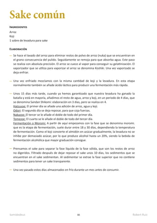kamidedeus Robert Ruiz
46
Sake común
Arroz
Koji
1 sobre de levadura para sake
Ingredientes
Elaboración
Se hace el lavado del arroz para eliminar restos de polvo de arroz (nuka) que se encuentran en
el grano consecuencia del pulido. Seguidamente se remoja para que absorba agua. Este paso
se realiza con absoluta precisión. El arroz se cuece al vapor para conseguir su gelatinización. El
vaporizador que se utiliza para vaporizar el arroz se denomina Koshiki. Una vez vaporizado se
deja enfriar.
Una vez enfriado mezclamos con la misma cantidad de koji y la levadura. En esta etapa
normalmente también se añade ácido láctico para producir una fermentación más rápida.
Unos 15 días más tarde, cuando ya hemos garantizado que nuestra levadura ha ganado la
batalla y está en mayoría, añadimos el resto de agua, arroz y koji, en un periodo de 4 días, que
se denomina Sandan Shikomi: elaboración en 3 días, pero se realiza en 4.
Hatzusoe: El primer día se añade una adición de arroz, agua y koji.
Odori: El segundo día se deja reposar, para que coja fuerzas.
Nakazoe: El tercer se le añade el doble de todo del primer día.
Tomezoe: El cuarto se le añade el doble de todo del tercer día.
Fermentación o Moromi: A partir de aquí empezamos con la fase que se denomina moromi.
que es la etapa de fermentación, suele durar entre 18 y 30 días, dependiendo la temperatura
de fermentación. Como el koji convierte el almidón en azúcar gradualmente, la levadura no se
inhibe por demasiado azúcar, por lo que produce alcohol hasta un 20%, siendo la bebida de
fermentación alcohólica que mayor graduación consigue.
Prensamos el sake para separar la fase líquida de la fase sólida, que son los restos de arroz
no digeridos. Filtrado después de dejar reposar el sake unos 10 días, los sedimentos que se
encuentran en el sake sedimentan. Al sedimentar se extrae la fase superior que no contiene
sedimentos para tener un sake transparente.
Una vez pasado estos días almacenados en frío durante un mes antes de consumir.
 