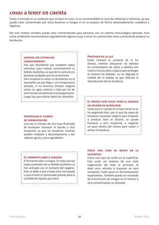 kamidedeus Robert Ruiz
48
Como a menudo es un producto que se hace en casa, no es recomendable en caso de embarazo o lactancia, ya que
puede estar contaminado por otras bacterias o hongos si no se prepara de forma extremadamente cuidadosa e
higiénica.
Por este motivo, también puede estar contraindicado para personas con un sistema inmunológico delicado. Para
evitar problemas recomendamos seguidamente algunas cosas a tener en cuenta antes antes y durante de preparar tu
kombucha.
cosas a tener en cuenta
Proteger de la luz
Evitar siempre el contacto de la luz
directa, intentar almacenar las bebidas
en contenedores de vidrio o plástico con
colores translucidos o opacos para proteger
al máximo las bebidas. La luz degrada la
calidad del la bebida ya que dificulta la
reproducción de las levaduras.
Controlar el tiempo
de fermentación
Una vez tu trampa de aire haya finalizado
de burbujear trasvasar el líquido a otro
recipiente, ya que las levaduras muertas
pueden empezar a descomponerse y dar
sabores agrios y poco agradables.
Crece una capa de moho en la
superfície
Crece una capa de moho en la superficie:
Esto suele ser síntoma de una mala
oxigenación del bote al principio, lo
ideal sería retirarlo o trasvasar en otro
recipiente. Suele pasar en fermentaciones
espontáneas. También puede ser resultado
de la formación de vinagre en el interior o
otra contaminación no deseada.
Limpiar los utensilios
correctamente
Hay que desinfectar por completo todos
utensilios para realizar correctamente tu
bebida alcohólica, ya que de lo contrario es
bastante probable que se contaminen.
Para limpiarlo lo mejor es desinfectar en el
lavavajillas ya que llega a una temperatura
elevada, si no tenemos disolver oxígeno
activo en agua caliente o lejía por tal de
eliminarporcompletolosmicroorganismos.
Luego hay que aclarar todos los utensilios.
El mosto está dulce pero el airlock
ha dejado de burbujear
Suele ocurrir cuando en la fase inicial no se
ha oxigenado bien, por lo que las cepas de
levaduras necesitan oxígeno para empezar
a producir bien el alcohol. se puede
trasvasar a otro recipiente, o oxigenar
un poco dentro del mismo para volver a
activar la levadura.
El fermento sabe a vinagre
El fermento sabe a vinagre: En este caso las
cepas residuales de tu bebida alcohólica se
han activado con el contacto del oxígeno.
Esto se debe a que el bote está mal tapado
o que el bote es demasiado grande para la
cantidad de líquido que tiene.
 