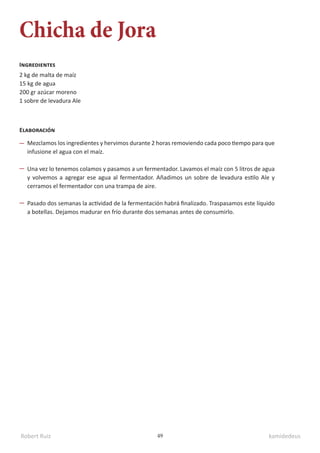 Robert Ruiz kamidedeus
49
Chicha de Jora
2 kg de malta de maíz
15 kg de agua
200 gr azúcar moreno
1 sobre de levadura Ale
Ingredientes
Elaboración
Mezclamos los ingredientes y hervimos durante 2 horas removiendo cada poco tiempo para que
infusione el agua con el maíz.
Una vez lo tenemos colamos y pasamos a un fermentador. Lavamos el maíz con 5 litros de agua
y volvemos a agregar ese agua al fermentador. Añadimos un sobre de levadura estilo Ale y
cerramos el fermentador con una trampa de aire.
Pasado dos semanas la actividad de la fermentación habrá finalizado. Traspasamos este líquido
a botellas. Dejamos madurar en frío durante dos semanas antes de consumirlo.
 