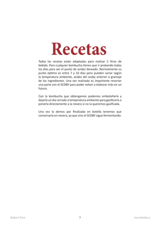 Robert Ruiz kamidedeus
5
Recetas
Todas las recetas están adaptadas para realizar 2 litros de
bebida. Para cualquier kombucha tienes que ir probando todos
los días para ver el punto de acidez deseado. Normalmente su
punto óptimo es entre 7 y 10 días pero pueden variar según
la temperatura ambiente, acidez del scoby anterior o gramaje
de los ingredientes. Una vez realizada es importante reservar
una parte con el SCOBY para poder volver a elaborar más en un
futuro.
Con la kombucha que obtengamos podemos embotellarla y
dejarla un dia cerrada a temperatura ambiente para gasificarla o
ponerla directamente a la nevera si no la queremos gasificada.
Una vez la demos por finalizada en botella tenemos que
conservarla en nevera, ya que sino el SCOBY sigue fermentando.
 