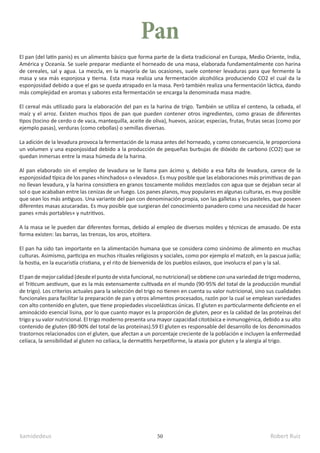kamidedeus Robert Ruiz
50
El pan (del latín panis) es un alimento básico que forma parte de la dieta tradicional en Europa, Medio Oriente, India,
América y Oceanía. Se suele preparar mediante el horneado de una masa, elaborada fundamentalmente con harina
de cereales, sal y agua. La mezcla, en la mayoría de las ocasiones, suele contener levaduras para que fermente la
masa y sea más esponjosa y tierna. Esta masa realiza una fermentación alcohólica produciendo CO2 el cual da la
esponjosidad debido a que el gas se queda atrapado en la masa. Però también realiza una fermentación láctica, dando
más complejidad en aromas y sabores esta fermentación se encarga la denominada masa madre.
El cereal más utilizado para la elaboración del pan es la harina de trigo. También se utiliza el centeno, la cebada, el
maíz y el arroz. Existen muchos tipos de pan que pueden contener otros ingredientes, como grasas de diferentes
tipos (tocino de cerdo o de vaca, mantequilla, aceite de oliva), huevos, azúcar, especias, frutas, frutas secas (como por
ejemplo pasas), verduras (como cebollas) o semillas diversas.
La adición de la levadura provoca la fermentación de la masa antes del horneado, y como consecuencia, le proporciona
un volumen y una esponjosidad debido a la producción de pequeñas burbujas de dióxido de carbono (CO2) que se
quedan inmersas entre la masa húmeda de la harina.
Al pan elaborado sin el empleo de levadura se le llama pan ácimo y, debido a esa falta de levadura, carece de la
esponjosidad típica de los panes «hinchados» o «levados». Es muy posible que las elaboraciones más primitivas de pan
no llevan levadura, y la harina consistiera en granos toscamente molidos mezclados con agua que se dejaban secar al
sol o que acababan entre las cenizas de un fuego.​Los panes planos, muy populares en algunas culturas, es muy posible
que sean los más antiguos.​Una variante del pan con denominación propia, son las galletas y los pasteles, que poseen
diferentes masas azucaradas. Es muy posible que surgieran del conocimiento panadero como una necesidad de hacer
panes «más portables» y nutritivos.​
A la masa se le pueden dar diferentes formas, debido al empleo de diversos moldes y técnicas de amasado. De esta
forma existen: las barras, las trenzas, los aros, etcétera.
El pan ha sido tan importante en la alimentación humana que se considera como sinónimo de alimento en muchas
culturas. Asimismo, participa en muchos rituales religiosos y sociales, como por ejemplo el matzoh, en la pascua judía;
la hostia, en la eucaristía cristiana, y el rito de bienvenida de los pueblos eslavos, que involucra el pan y la sal.
El pan de mejor calidad (desde el punto de vista funcional, no nutricional) se obtiene con una variedad de trigo moderno,
el Triticum aestivum, que es la más extensamente cultivada en el mundo (90-95% del total de la producción mundial
de trigo).​Los criterios actuales para la selección del trigo no tienen en cuenta su valor nutricional, sino sus cualidades
funcionales para facilitar la preparación de pan y otros alimentos procesados, razón por la cual se emplean variedades
con alto contenido en gluten, que tiene propiedades viscoelásticas únicas.​El gluten es particularmente deficiente en el
aminoácido esencial lisina, por lo que cuanto mayor es la proporción de gluten, peor es la calidad de las proteínas del
trigo y su valor nutricional.​El trigo moderno presenta una mayor capacidad citotóxica e inmunogénica, debido a su alto
contenido de gluten (80-90% del total de las proteínas).5​
9​El gluten es responsable del desarrollo de los denominados
trastornos relacionados con el gluten, que afectan a un porcentaje creciente de la población e incluyen la enfermedad
celíaca, la sensibilidad al gluten no celíaca, la dermatitis herpetiforme, la ataxia por gluten y la alergia al trigo.
Pan
 