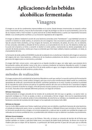 kamidedeus Robert Ruiz
52
El vinagre es uno de los condimentos imprescindibles en la cocina. Desde tiempos inmemoriales se empezó a utilizar
como conservante natural, y hoy en día ha alcanzado un lugar de privilegio no solo en la cocina doméstica, sino en las
de los mejores chefs a nivel mundial. Es parte esencial de la Dieta Mediterránea y cuenta con importantes funciones
debido a sus constituyentes nutritivos y a sus funciones reguladoras de la digestión.
El vinagre se obtiene mediante la acción de unas bacterias conocidas como “Acetobacter”, cuya habilidad consiste en
convertir el alcohol en ácido acético, en presencia de aire (oxígeno). Esta circunstancia puede darse sobre cualquier
tipo de solución hidro-alcohólica, así hay vinagres de manzana, de remolacha, de patata, de arroz, etc; no obstante,
el más conocido, extendido y utilizado de forma culinaria, es el procedente de vino de uva. No debemos olvidar que
la acción de la bacteria se limita a convertir el alcohol en ácido acético, manteniendo las demás propiedades de la
solución de donde proviene, motivo por el que se entiende que el de mejor calidad y mejores cualidades, sin duda, es
el procedente del vino.
La formación de ácido acético (CH3COOH) resulta de la oxidación de un alcohol por la bacteria del vinagre en presencia
del oxígeno del aire. Estas bacterias, a diferencia de las levaduras productoras de alcohol, requieren un suministro
generoso de oxígeno para su crecimiento y actividad.
El vinagre (del latín «vinum acre», «vino agrio»)​es un líquido miscible en agua,​con sabor agrio, que proviene de la
fermentación acética del alcohol, como la de vino y manzana (mediante las bacterias Mycoderma aceti). El vinagre
contiene una concentración que va del 3% al 5% de ácido acético en agua. Los vinagres naturales también contienen
pequeñas cantidades de ácido tartárico y ácido cítrico.
Método tradicional
Tradicionalmente el vinagre procedía de los toneles de la producción del vino que se agriaba, o se ponía malo. La
expresión enológica es: El vino se picaba, es decir, se comenzaba a formar vinagre. Esto ocurría espontáneamente
bien en una bota o se le subía de acidez el vino embotellado, de esta forma se retiraba y se empleaba para vinagre. El
fenómeno concreto de la producción del vinagre no fue explicado sino hasta el año 1864.
Método de Orleans
Fue en el año 1864 cuando Louis Pasteur explicó por primera vez con detalle y exactitud el proceso de estas bacterias,
el método de elaboración pasó a tener su nombre Método Pasteur o Método Orleans que consistía en llenar toneles
en forma de cascada de vino y vinagre, en la misma proporción, y cada vez que se sacaba una cantidad de vinagre se le
rellenaba con la misma cantidad de vino. Lo problemático del método era que se obtenían resultados muy lentamente.
Método Schuetzenbach
Surge como un método más veloz que el de Orleans. Para ello, se toman un conjunto de barriles de tal forma que
queden apilados en niveles y cada barril debe tener una especie de doble fondo perforado. Se llenan con virutas de
madera para que se alojen allí las bacterias. La perforación del fondo permite el paso del aire para que se difunda
métodos de realización
El vinagre proviene de la actividad de las bacterias Mycoderma aceti que realizan la reacción química de fermentación
del alcohol etílico (vino) a ácido acético (vinagre), para que ocurra esta transformación deben existir las condiciones
apropiadas de acidez pH, concentración del alcohol, nutrientes (proteínas en el vino). Cuando se produce la actividad
de las mycoderma aceti se forma una piel en la superficie exterior del vino con la intención de ir tomando el oxígeno
del aire y convertir el alcohol en vinagre, el fin del proceso resulta cuando ya no hay una concentración alta de alcohol
en el vino. Para ello se han realizado diferentes procesos a lo largo de la historia:
Aplicacionesdelasbebidas
alcohólicas fermentadas
Vinagres
 