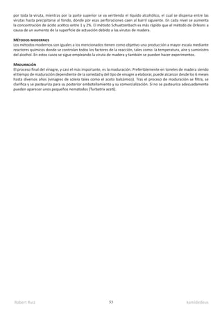 Robert Ruiz kamidedeus
53
por toda la viruta, mientras por la parte superior se va vertiendo el líquido alcohólico, el cual se dispersa entre las
virutas hasta precipitarse al fondo, donde por esas perforaciones caen al barril siguiente. En cada nivel se aumenta
la concentración de ácido acético entre 1 y 2%. El método Schuetzenbach es más rápido que el método de Orleans a
causa de un aumento de la superficie de actuación debido a las virutas de madera.
Métodos modernos
Los métodos modernos son iguales a los mencionados tienen como objetivo una producción a mayor escala mediante
reactores químicos donde se controlan todos los factores de la reacción, tales como: la temperatura, aire y suministro
del alcohol. En estos casos se sigue empleando la viruta de madera y también se pueden hacer experimentos.
Maduración
El proceso final del vinagre, y casi el más importante, es la maduración. Preferiblemente en toneles de madera siendo
el tiempo de maduración dependiente de la variedad y del tipo de vinagre a elaborar, puede alcanzar desde los 6 meses
hasta diversos años (vinagres de solera tales como el aceto balsámico). Tras el proceso de maduración se filtra, se
clarifica y se pasteuriza para su posterior embotellamiento y su comercialización. Si no se pasteuriza adecuadamente
pueden aparecer unos pequeños nematodos (Turbatrix aceti).
 