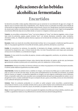 kamidedeus Robert Ruiz
54
Aplicacionesdelasbebidas
alcohólicas fermentadas
Se denomina encurtido a todas aquellas elaboraciones que se conservan en una disolución de agua sal y vinagre. En
algunos casos no siempre están estos 3 ingredientes, sinó 2. Muchas veces se confunden encurtidos como método de
conservación con algunos productos fermentados como el kimchi, chucrut, etc. Donde tienen una fuerte concentración
de sal pero para realizar una fermentación, no para realizar un estado de conservación inicial. Según la zona geográfica
encontramos diferentes tipos de encurtidos donde se mueven en márgenes similares para conservar.
Turquía. Los encurtidos se denominan “turşu.” Los turcos elaboran el “turşu” con diversos vegetales, raíces y frutas
tales como los pimientos, pepino, pepino armenio “acur”, col, tomate, berenjena, zanahoria, nabo, remolacha,
almendras verdes, etc. Añadiendo además diversas especias con la intención de aromatizar y dar sabor a los diversos
encurtidos.
Bulgaria. Existe una mezcla de encurtidos denominada turshiya. Son un muy popular y tradicional aperitivo para la
rakia. Es muy popular igualmente el encurtido de tomates, pepino, pimiento, berenjenas y sauerkraut.
España. Se encuentran las aceitunas, los pepinillos, la berenjena de almagro, zanahorias, cebollas, siendo muy
tradicional los alcaparrones, ajos o incluso mezcla de ellos. Se sirven frecuentemente como tapas para acompañar
cerveza (no el vino debido a su contenido de vinagre).
Rumania. Es muy común los encurtidos de pepinos, tomates verdes (gogonele), zanahorias, col, pimiento, melones,
setas y coliflor.
Rusia. los encurtidos más populares incluyen: setas, diversos tipos de tomate, col, pepino, ajo de osos, ajo, berenjena
(generalmente cortada en juliana junto con zanahorias), junto con calabacines e incluso sandías.
Escandinavia. Arenque encurtido y los famosos rollmops son ambos muy populares en la forma de preparar pescados.
El salmón puede elaborarse igualmente encurtido-salazón.
Gran Bretaña. Existen las pickled onions o cebollas en vinagre, y los huevos encurtidos que se suelen vender en los
pubs así como en los fish and chip shops. Se toma como acompañamiento los encurtidos de remolacha, los pickled
walnuts (nueces en vinagre), y los gherkins (pepinillos en vinagre), así como algunos condimentos como el Branston
Pickle y el piccalilli, todos ellos muy conocidos como acompañamiento del pork pie (empanadilla de cerdo) o con el
ploughman’s lunch, un plato combinado frío que se compone de pan, queso y encurtidos, tal vez con otros elementos
o con sustitución del queso por fiambres.
Ucrania. Todos los productos producidos en un jardín se suelen preparar como encurtidos y posteriormente
consumidos en invierno. La sal, el eneldo, tomates cherry y ajo se suelen emplear como condimentos de los encurtidos,
tras un almacenamiento en un sitio frío, oscuro, los tomates y los pepinos tienen un sabor distintivo.
Italia. Se tiene la giardiniera que es un plato muy popular de vegetales encurtidos que incluye cebollas, zanahoria, apio
y coliflor. La giardiniera italiana es muy diferente de la variante americana denominada giardiniera.
Encurtidos
 