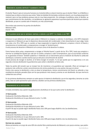 Robert Ruiz kamidedeus
57
Desechar el alcohol metílico y guardar el etílico
El alcohol ‘Bueno’ para el consumo humano es el alcohol etílico o etanol mientras que el alcohol ‘Malo’ es el Metílico o
metanol que es tóxico y tenemos que evitar. Todas las bebidas fermentadas contienen etanol, y en muy baja proporción
metanol, pero no hay problema porque esta en muy baja proporción. Sin embargo el problema viene al destilar, ya
que concentramos los dos alcoholes, y el problemas se agravaría separamos la primera parte del alcohol que estamos
destilando, ya que es cuando sale el metanol y es más concentrado.
Para evitar esto veremos los puntos de ebullición:
Metanol: 65ºC.
Etanol: 78ºC.
Entonces lo que debemos de hacer para evitar el Metanol es empezar a calentar el alambique, a los 65ºC empezará
a evaporarse el Metanol así que lo dejaremos desconectado del condensador o bien desechamos lo que salga, hasta
que suba a los 78 o 79ºC que es cuando se haya evaporado la mayoría del Metanol y empiece a hervir el Etanol y
conectaremos el condensador y empezaremos a recoger el ‘alcohol bueno’.
A este proceso de desechar el Metanol se le conoce como el de desechar la cabeza.
Como hemos dicho antes, empezaremos a recoger el ‘Alcohol bueno’ a partir de los 78 o 79ºC, hasta que empiece a
mermar la cantidad de líquido que sale por la canilla y empieza a subir la temperatura, que va ocurriendo conforme
se va gastando el Etanol. También podemos ir midiendo con un densímetro para la medición de Alcohol la salida del
alambique y cortamos cuando veamos que ya sale poca concentración de alcohol.
A este proceso de recoger el alcohol, se le llama recoger el corazón. Y a lo que queda que no cogeriamos o en una
segunda o tercera destilación lo guardaremos para volver a destilarlo se llama cola.
Todas las partes del corazón que se recojan han de mezclarse y no guardarse por separado. (Para así conseguir un
producto más uniforme y evitar concentraciones de ciertos productos en unas partes más que en otras)
Contra más avanza la destilación y más se eleva la temperatura, menos concentracion de Etanol va saliendo y mas
cantidad de alcoholes pesados (Que son los que producen más resaca) y aromas se van destilando. Así que merma la
calidad de cara al final.
En las primeras destilaciones siempre se suele apurar al máximo la destilación y ya en las segundas y terceras se corta
antes, ésta se suele aprovechar para volverla a destilar con las primeras destilaciones.
Qué quieren decir que el metanol empieza a hervir a los 65ºC y el etanol a los 78ºC
A modo orientativo voy a poner las graduaciones alcohólicas en las que suelo cortar la destilación:
1ª Destilación
Graduación Alcohólica Obtenida: 30%
Graduación Alcohólica en la que efectuó el corte: 7 o 10%
2ª Destilación
Graduación Alcohólica Obtenida: 65%
Graduación Alcohólica en la que efectuó el corte: 30%
A partir de aquí se puede seguir destilando hasta unos 10% para luego añadirlo a las 1as destilaciones.
3ª Destilación
Graduación Alcohólica Obtenida: 85%
Graduación Alcohólica en la que efectuó el corte: 30%
A partir de aquí se puede seguir destilando hasta unos 10% para luego añadirlo a las 1as destilaciones.
Destino del alcohol
Ahora ya tenemos un orujo de unos 85% de alcohol libre prácticamente de Metanol y con pocos aromas, que podre-
Rendimiento de la destilación
 