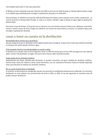 kamidedeus Robert Ruiz
58
Mi destilado tiene aromas poco alcohólicos
Hay que asegurarse que tu destilador enfría rápido la parte que se evapora. Ya que sino lo único que estamos haciendo
es trasvasar por partes iguales alcohol y agua.
El fermentado inicial es muy desagradable en cuanto a sabor
Al destilarlo va a perder estos aromas llegando a tener un 90% de alcohol puro el otro 10% será agua con casi nada de
sabor. Cuanto más destilados se hagan más puro será y menos sabor alcohólico tendrá.
Tengo miedo de los alcoholes metilicos
Dependiendo que hayas utilizado para fermentar se pueden concentrar una gran cantidad de alcoholes metilicos.
Intenta evitar cosas con madera y recita cuanto fermentes, una vez realizado el fermento realiza el método explicado
antes para decantar lo máximo los alcoholes metílicos.
No se cuanto alcohol tiene mi destilado
Si no tienes un densímetro es complicado calcular con precisión la cantidad de alcohol que has obtenido. En la primera
destilación se suele obtener una concentración de entre el 20% y el 30%. En las dos siguientes se aumenta unos 20
grados más por destilación.
cosas a tener en cuenta en la destilación
mos emplear para hacer el licor que queramos.
El Whisky se haría metiendo orujo de malta de unos 85% en barricas de roble durante un tiempo determinado y luego
se le añadiría agua destilada para conseguir la graduación deseada y se embotella.
Para la Ginebra, se añadirían al orujo de malta de 85% bayas de enebro y otras especias como canela, cardamomo… se
macera durante un tiempo determinado, se cuela y se vuelve a destilar, luego se diluye en agua según la graduación
determinada.
Para hacer orujo de hierbas, el orujo de vino se maceran con unas hierbas (menta, hierba Luisa, albahaca, manzanilla,
romero, canela y clavos de olor) y luego se le añadiría una mezcla de azúcar blanco y moreno, y se añade el agua para
conseguir la graduación deseada.
 