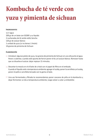 kamidedeus Robert Ruiz
6
Kombucha de té verde con
yuzu y pimienta de sichuan
1,5 l agua
200 gr de un bote con SCOBY y su líquido
2 cucharadas de té verde estilo Sencha
120 gr de azúcar blanco
1 unidad de yuzu (si no tienes 1 limón)
10 granos de pimienta de Sichuan
Ingredientes
Elaboración
Introducir algunas pieles de yuzu, los granos de pimienta de Sichuan en una olla junto al agua.
Poner a calentar, cuando esté apunto de hervir poner el té y el azúcar blanco. Remover hasta
que se disuelva el azúcar. dejar reposar 15 minutos.
Decantar la mezcla en el el bote de cristal con el papel de filtro en el embudo.
Cuando el líquido esté a temperatura ambiente agregar el scoby, poner la servilleta y el scoby,
poner el paño o servilleta tensado con la goma al bote.
Una vez fermentada y filtrada te recomendamos poner cascaras de piña en la kombucha y
dejar fermentar un dia a temperatura ambiente, luego volver a colar y embotellar.
 