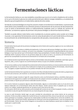 kamidedeus Robert Ruiz
60
La fermentación láctica es una ruta metabólica anaeróbica que ocurre en la matriz citoplásmica de la célula,
en la cual se fermenta la glucosa (se oxida parcialmente)​para obtener energía metabólica y un producto de
desecho que principalmente es el ácido láctico además de otros ácidos.
Se trata de un proceso biológico en el que los azúcares simples se transforman en ácido láctico.​La presencia de
ácido láctico como metabolito en los alimentos provoca la desactivación de los procesos de descomposición,
y por lo tanto la fermentación láctica es tradicionalmente empleada como un método de conserva de
alimentos. Las bacterias capaces de promover este proceso biológico se denominan bacterias lácticas.
También se puede obtener ácido láctico como resultado de un proceso químico como sucede con la fatiga
muscular, o con aparentes fermentaciones como las salsas de pescado en el cual el ácido láctico se forma por
la concentración de sal deshidratando los componentes del pescado y reaccionando con ellos.
Fermentaciones lácticas
El ácido láctico formó parte de las primeras investigaciones de la historia de la química orgánica al ser una molécula de
relativa sencillez.
Su abundancia en la naturaleza es debida principalmente a la frecuencia del proceso biológico que afecta a la leche,
a la fermentación de frutas y verduras, así como a los embutidos. Es precisamente la espontaneidad de este proceso
biológico el que hace pensar que la fermentación láctica haya acompañado al hombre desde tiempos pre-históricos.
Pudiendo existir el proceso incluso en las primeras etapas de la vida en la tierra. Los procesos de fermentación en
general han acompañado los procesos de alimentación en la historia de la humanidad.
En occidente durante el periodo del imperio romano se fermentaban salsas de pescado, existiendo cuatro tipos: garum,
liquamen, allec, y muria. El garum era una fermentación láctica a la que se le añadían carbohidratos.
Enlascocinasasiáticassehanempleadofrecuentementelasfermentacioneslácticasenelprocesadodealimentosdesde
tiempos prehistóricos. En la cocina china tradicional el empleo de los productos lácteos fermentados, denominados
"Lao" ha jugado un papel importante en los pueblos nómadas Han del norte de China.
Lasfermentacioneslácticashansupuestoserunavancealastribusnómadasdediversaspartesdelatierra,proporcionan
una forma de conservar y de mantener un alimento durante periodos de tiempos largos.
En el imperio mongol, durante el siglo XII, surge el koumiss como una fermentación láctica y alcohólica ideal para la
alimentacióndelosguerrerosacaballo. Seintroducíalechedecualquieranimalenunpellejodecuero,ylafermentación
proporcionaba un líquido que permanecía inalterable durante semanas.
En la cocina mexicana se preparan algunas salsas fermentadas, algunas se comercializan como es el caso de la salsa
tabasco elaborado con la fermentación láctica del chile tabasco. Similar proceso tiene el jalapeño que se encurte
entero o en rodajas, pudiendo igualmente ser servido en puré como forma de salsa.
Por otra parte, dentro de las salsas picantes ya fermentadas del sureste de asía se tiene la popular sriracha, y entre las
no picantes la salsa de soja (fermentación de una mezcla de granos de soja y trigo).
La soja se suele fermentar dando lugar una gran variedad de sub-productos que entran dentro de los procesos
culinarios. El tofu encurtido se elabora de muchas formas en la culinaria de China, tal es el caso del Lufu. Los encurtidos
chinos participan en ensaladas, al igual que los mixed pickles (surtido de encurtidos) de la cocina de occidente y los
encurtidos indios (South Asian Pickles). Igualmente los relish que sirven de acompañamiento, y que son preparaciones
pre-fermentadas. Dentro de esta misma categoría se encuentran las salsas barbacoa caseras que se emplean en los
asados por su aporte ácido.
historia
 