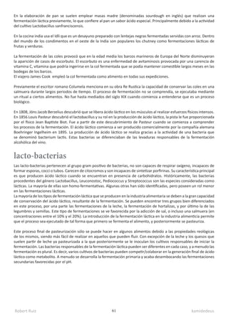 Robert Ruiz kamidedeus
61
lacto-bacterias
En la elaboración de pan se suelen emplear masas madre (denominadas sourdough en inglés) que realizan una
fermentación láctica previamente, lo que confiere al pan un sabor ácido especial. Principalmente debido a la actividad
del cultivo Lactobacillus sanfranciscensis.
En la cocina india usa el Idli que es un desayuno preparado con lentejas negras fermentadas servidas con arroz. Dentro
del mundo de los condimentos en el oeste de la India son populares los chutney como fermentaciones lácticas de
frutas y verduras.
La fermentación de las coles provocó que en la edad media los barcos marineros de Europa del Norte disminuyeran
la aparición de casos de escorbuto. El escorbuto es una enfermedad de avitaminosis provocada por una carencia de
vitamina C, vitamina que podría ingerirse en la col fermentada que se podía mantener comestible largos meses en las
bodegas de los barcos.
El viajero James Cook empleó la col fermentada como alimento en todas sus expediciones.
Previamente el escritor romano Columela menciona en su obra Re Rustica la capacidad de conservar las coles en una
salmuera durante largos periodos de tiempo. El proceso de fermentación no se comprendía, se ejecutaba mediante
un ritual a ciertos alimentos. No fue hasta mediados del siglo XIX cuando comienza a entenderse que es un proceso
biológico.
En 1808, Jöns Jacob Berzelius descubrió que se libera ácido láctico en los músculos al realizar esfuerzos físicos intensos.
En 1856 Louis Pasteur descubrió el lactobacillus y su rol en la producción de ácido láctico, la pista le fue proporcionada
por el físico Jean Baptiste Biot. Fue a partir de este descubrimiento de Pasteur cuando se comienza a comprender
los procesos de la fermentación. El ácido láctico comienza a ser producido comercialmente por la compañía alemana
Boehringer Ingelheim en 1895. La producción de ácido láctico se realiza gracias a la actividad de una bacteria que
se denominó bacterium lactis. Estas bacterias se diferenciaban de las levaduras responsables de la fermentación
alcohólica del vino.
Las lacto-bacterias pertenecen al grupo gram positivo de bacterias, no son capaces de respirar oxígeno, incapaces de
formar esporas, cocci o tubos. Carecen de citocromos y son incapaces de sintetizar porfirinas. Su característica principal
es que producen ácido láctico cuando se encuentran en presencia de carbohidratos. Históricamente, las bacterias
procedentes del género Lactobacillus, Leuconostoc, Pediococcus y Streptococcus son las especies consideradas como
lácticas. La mayoría de ellas son homo-fermentativas. Algunas otras han sido identificadas, pero poseen un rol menor
en las fermentaciones lácticas.
La mayoría de los tipos de fermentación láctica que se producen en la industria alimentaria se deben a la gran capacidad
de conservación del ácido láctico, resultante de la fermentación. Se pueden encontrar tres grupos bien diferenciados
en este proceso, por una parte las fermentaciones de la leche, la fermentación de hortalizas, y por último la de las
legumbres y semillas. Este tipo de fermentaciones se ve favorecida por la adicción de sal, o incluso una salmuera (en
concentraciones entre el 10% y el 20%). La introducción de la fermentación láctica en la industria alimenticia permite
que el proceso sea ejecutado de tal forma que primero se fermenta el alimento, y posteriormente se pasteuriza.
Este proceso final de pasteurización sólo se puede hacer en algunos alimentos debido a las propiedades reológicas
de los mismos, siendo más fácil de realizar en aquellos que pueden fluir. Con excepción de la leche y los quesos que
suelen partir de leche ya pasteurizada a la que posteriormente se le inoculan los cultivos responsables de iniciar la
fermentación. Las bacterias responsables de la fermentación láctica pueden ser diferentes en cada caso, y a menudo las
fermentación es plural. Es decir, varios cultivos de bacterias pueden competir/colaborar en la generación final de ácido
láctico como metabolito. A menudo se desarrolla la fermentación primaria y acaba desembocando las fermentaciones
secundarias favorecidas por el pH.
 
