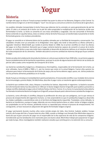 Robert Ruiz kamidedeus
63
El origen del yogur se sitúa en Turquía aunque también hay quien lo ubica en los Balcanes, Bulgaria o Asia Central. Su
nombre tiene el origen en un término búlgaro: “iaurt“. Se cree que su consumo es anterior al comienzo de la agricultura.
Los pueblos nómadas transportaban la leche fresca que obtenían de los animales en sacos generalmente de piel de
cabra. El calor y el contacto de la leche con la piel de cabra propiciaba la multiplicación de las bacterias ácidas que
fermentaban la leche. La leche se convertía en una masa semisólida y coagulada. Una vez consumido el fermento
lácteo contenido en aquellas bolsas, éstas se volvían a llenar de leche fresca que se transformaba nuevamente en leche
fermentada gracias a los residuos precedentes.
El yogur se convirtió en el alimento básico de los pueblos nómadas por su facilidad de transporte y conservación. Sus
saludables virtudes eran ya conocidas en la Antigüedad. Unos siglos más tarde se descubriría su efecto calmante y
regulador intestinal. Metchnikoff, que recibió el premio Nobel en 1908, fue el primer científico en intuir los efectos
del yogur en la flora intestinal. Demostró que el yogur contenía bacterias capaces de convertir el azúcar de la leche
-lactosa- en ácido láctico y que este ácido hacía imposible el desarrollo de bacterias dañinas en el intestino derivadas
de la descomposición de los alimentos. También descubrió la enorme cantidad de vitaminas del grupo B que contiene
el yogur.
Existen pruebas de la elaboración de productos lácteos en culturas que existieron hace 4500 años. Los primeros yogures
fueron probablemente de fermentación espontánea, quizá por la acción de alguna bacteria del interior de las bolsas de
piel de cabra usadas como recipientes de transporte de la leche.
Las bacterias Lactobacillus bulgaricus y Streptococcus thermophilus, responsables de la fermentación de la leche, ya
eran utilizadas, hacia el 6000 o 7000 a. C., por los tracios que vivían en la actual Bulgaria. Fueron ellos quienes las
utilizaron para inducir la fermentación de la leche de oveja y de esa forma obtener yogur, queso, etc. dichos productos
son los primeros alimentos probióticos en el mundo.
Desde Turquía se introdujo en la totalidad de la península balcánica. El reconocido científico ruso, fundador de la ciencia
de la inmunología y premio Nobel, Iliá Méchnikov, describe el yogur como un excelente agente antienvejecimiento.
La bacteria que contiene éste, ataca, bloquea y neutraliza las toxinas, depurando el organismo. La bacteria causante
de la fermentación láctica fue descubierta en 1903 por el doctor búlgaro Stamen Grigoroff, quien publicó y presentó su
trabajo científico dedicado al yogur ante el Instituto Pasteur de París, Francia. En su honor, la nueva bacteria descubierta
fuellamadainicialmenteBacteriumbulgaricumGrigoroff,aunquedespuéspasóadenominarseLactobacillusbulgaricus.
La bacteria, como afirmaba el científico, bloquea la proliferación de otras que son patógenas, con lo que retrasa el
proceso de envejecimiento del organismo humano. Lo más sorprendente es que el Lactobacillus bulgaricus desarrolla
las citadas cualidades y características solo en el territorio de Bulgaria[cita requerida]. Trasladada a otras latitudes, la
bacteria se transforma y, aunque el yogur obtenido con esa misma bacteria tiene un sabor similar al búlgaro original,
sus propiedades no son las mismas, perdiendo incluso su capacidad para retrasar el proceso de envejecimiento. Por
consiguiente, se hace necesaria la adquisición del agente fermentador búlgaro original.
El yogur permaneció durante muchos años como comida propia de India, Asia Central, Sudeste asiático, Europa
central y de Europa del Este y Turquía hasta los años 1900, cuando un biólogo ruso llamado Elías Méchnikov expuso su
teoría de que el gran consumo de yogur era el responsable de la alta esperanza de vida de los campesinos búlgaros.
Considerando que los lactobacilos eran esenciales para una buena salud, Mechnikov trabajó para popularizar el yogur
por toda Europa. Otros investigadores también realizaron estudios que contribuyeron a la extensión de su consumo.
Yogur
historia
 