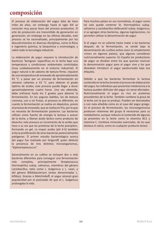 kamidedeus Robert Ruiz
64
El proceso de elaboración del yogur data de hace
miles de años, sin embargo hasta el siglo XIX se
conocían muy pocas fases del proceso productivo. El
arte de producción era transmitido de generación en
generación; sin embargo en las últimas décadas, este
proceso se ha racionalizado, principalmente por los
descubrimientos en diversas disciplinas, como la física
e ingeniería química, la bioquímica y enzimología; y
sobre todo la tecnología industrial.
La elaboración de yogur requiere la introducción de
bacterias ‘benignas’ específicas en la leche bajo una
temperatura y condiciones ambientales controladas
(muy cuidadosamente en el entorno industrial). El
yogur natural o de sabores de textura firme, requiere
de una temperatura de envasado de aproximadamente
43 °C. y pasar por un proceso de fermentación en
cámaras calientes a 43 °C. para obtener el grado
óptimo de acidez; este proceso puede llegar a durar
aproximadamente cuatro horas. Una vez obtenida,
debe enfriarse hasta los 5 grados para detener la
fermentación. En los yogures batidos, los de textura
cremosa, con o sin frutas, el proceso es diferente, en
cuanto la fermentación se realiza en depósitos, previo
alprocesodeenvasado,queserealizaenfrío,porloque
no necesita de fermentación posterior. Las bacterias
utilizan como fuente de energía la lactosa o azúcar
de la leche, y liberan ácido láctico como producto de
desecho; este provoca un incremento de la acidez que
hace a su vez que las proteínas de la leche precipiten,
formando un gel. La mayor acidez (pH 4-5) también
evita la proliferación de otras bacterias potencialmente
patógenas. El primer estudio bacteriológico acerca
del yogur fue realizado por Grigoroff, quien detectó
la presencia de tres distintos microorganismos,
“diplostreptococcus”.​
Generalmente en un cultivo se incluyen dos o más
bacterias diferentes para conseguir una fermentación
más completa, principalmente Streptococcus
thermophilus subsp. salivarius, miembros del género
Lactobacillus, tales como L. bulgaricus y L. casei, y
del género Bifidobacterium (antes denominadas L.
bifidus). Gracias a Metchnikoff, el yogur alcanzó gran
popularidad por el postulado de que el L. bulgaricus
prolongaba la vida.
composición
Para muchos países en sus normativas, el yogur como
tal solo puede contener St. thermophilus subsp.
salivarius y Lactobacillus delbrueckii subsp. bulgaricus;
si se agregan otras bacterias, algunas legislaciones, no
permiten utilizar la denominación de yogur.
Si el yogur no se calienta hasta matar a las bacterias
después de la fermentación, se vende bajo la
denominación de «cultivo activo vivo» (o simplemente
«vivo» en algunos países), que algunos consideran
nutricionalmente superior. En España los productores
de yogur se dividían entre los que querían reservar
la denominación yogur para el yogur vivo y los que
deseaban introducir el yogur pasteurizado bajo esa
etiqueta.
Debido a que las bacterias fermentan la lactosa
contenida enlalecheduranteelprocesodeelaboración
del yogur, los individuos que presentan intolerancia a la
lactosa pueden disfrutar del yogur sin verse afectados.
Nutricionalmente el yogur es rico en proteínas
procedentes de la leche. También contiene la grasa de
la leche con la que se produjo. Pueden ser desnatados
o con nata añadida como en el caso del yogur griego.
En el proceso de fermentación, los microorganismos
producen vitaminas del grupo B necesarias para su
metabolismo, aunque reducen el contenido de algunas
ya presentes en la leche como la vitamina B12 y
vitamina C.​Contiene minerales esenciales, de los que
destaca el calcio, como en cualquier producto lácteo.​
 