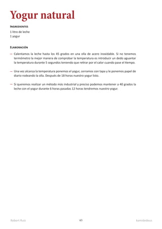 Robert Ruiz kamidedeus
65
Yogur natural
1 litro de leche
1 yogur
Ingredientes
Elaboración
Calentamos la leche hasta los 45 grados en una olla de acero inoxidable. Si no tenemos
termómetro la mejor manera de comprobar la temperatura es introducir un dedo aguantar
la temperatura durante 5 segundos teniendo que retirar por el calor cuando pase el tiempo.
Una vez alcanza la temperatura ponemos el yogur, cerramos con tapa y le ponemos papel de
diario rodeando la olla. Después de 18 horas nuestro yogur listo.
Si queremos realizar un método más industrial y preciso podemos mantener a 40 grados la
leche con el yogur durante 6 horas pasadas 12 horas tendremos nuestro yogur.
 